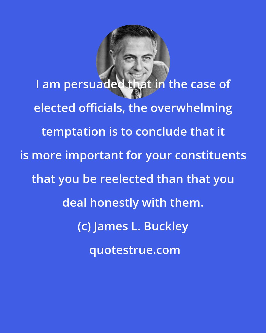 James L. Buckley: I am persuaded that in the case of elected officials, the overwhelming temptation is to conclude that it is more important for your constituents that you be reelected than that you deal honestly with them.