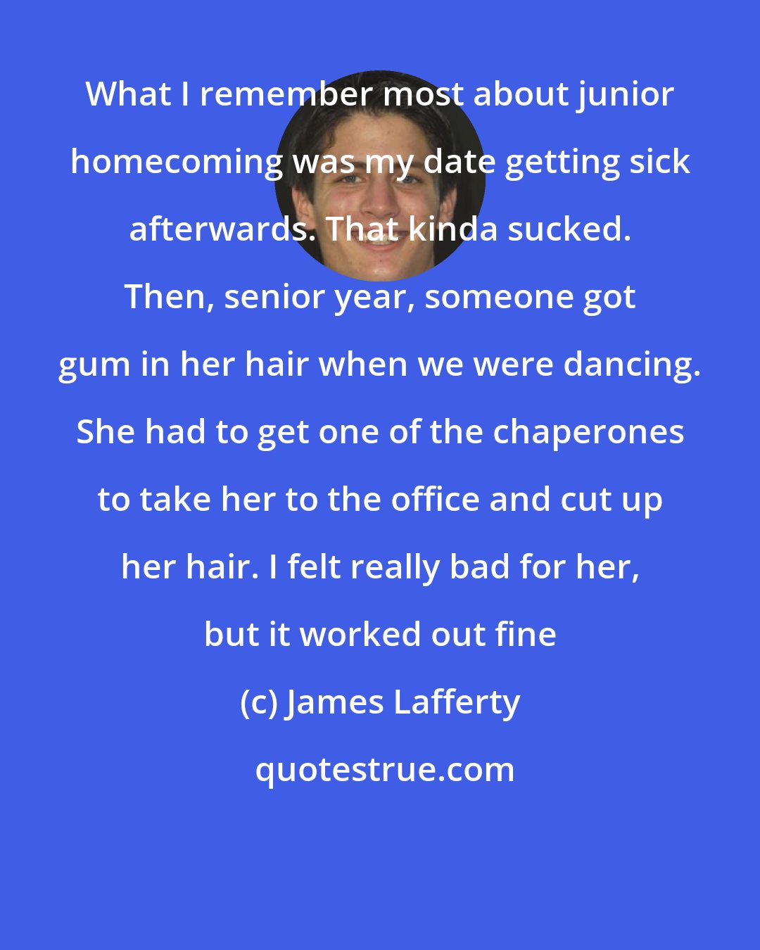James Lafferty: What I remember most about junior homecoming was my date getting sick afterwards. That kinda sucked. Then, senior year, someone got gum in her hair when we were dancing. She had to get one of the chaperones to take her to the office and cut up her hair. I felt really bad for her, but it worked out fine