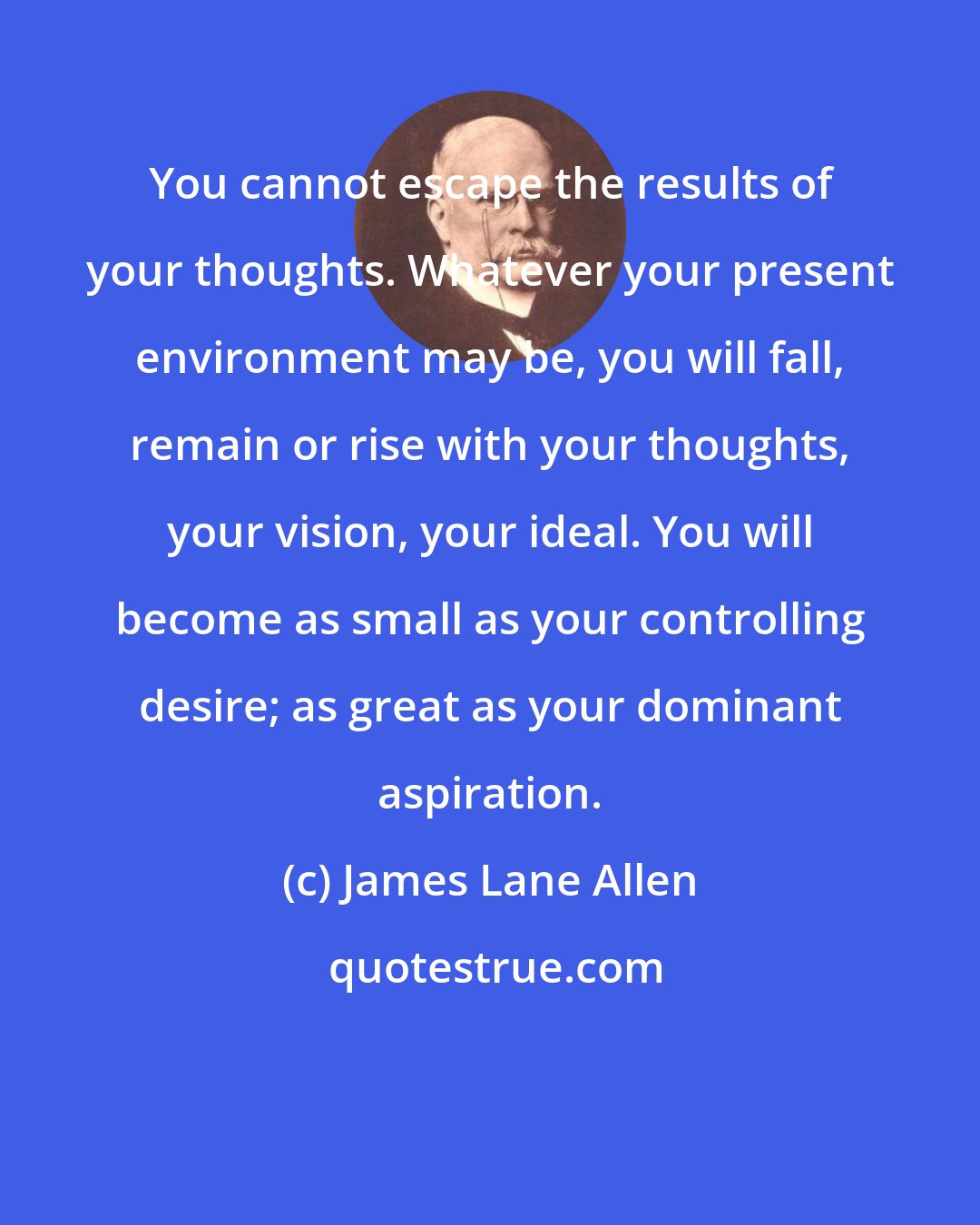 James Lane Allen: You cannot escape the results of your thoughts. Whatever your present environment may be, you will fall, remain or rise with your thoughts, your vision, your ideal. You will become as small as your controlling desire; as great as your dominant aspiration.