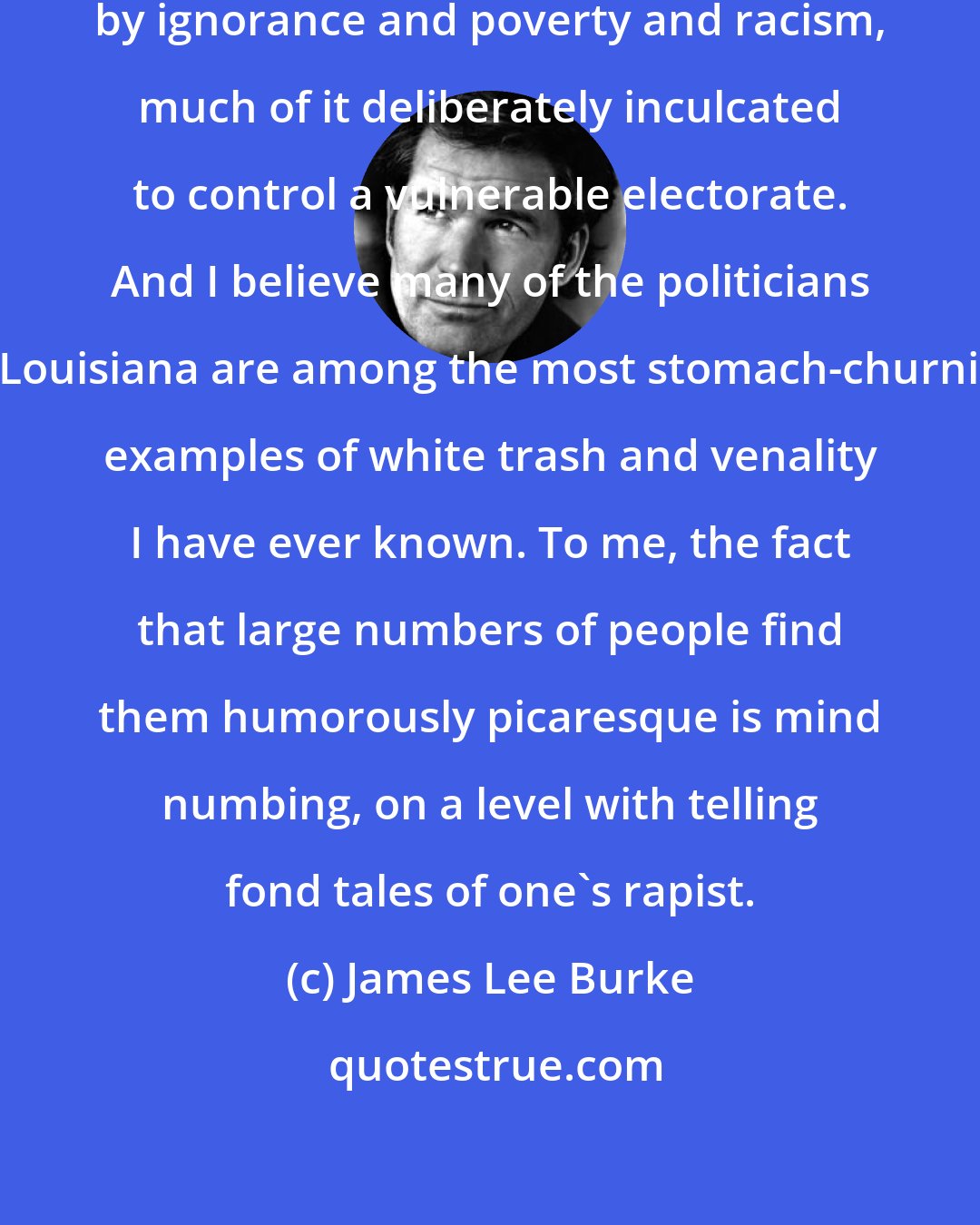 James Lee Burke: I also believe my home state is cursed by ignorance and poverty and racism, much of it deliberately inculcated to control a vulnerable electorate. And I believe many of the politicians in Louisiana are among the most stomach-churning examples of white trash and venality I have ever known. To me, the fact that large numbers of people find them humorously picaresque is mind numbing, on a level with telling fond tales of one's rapist.