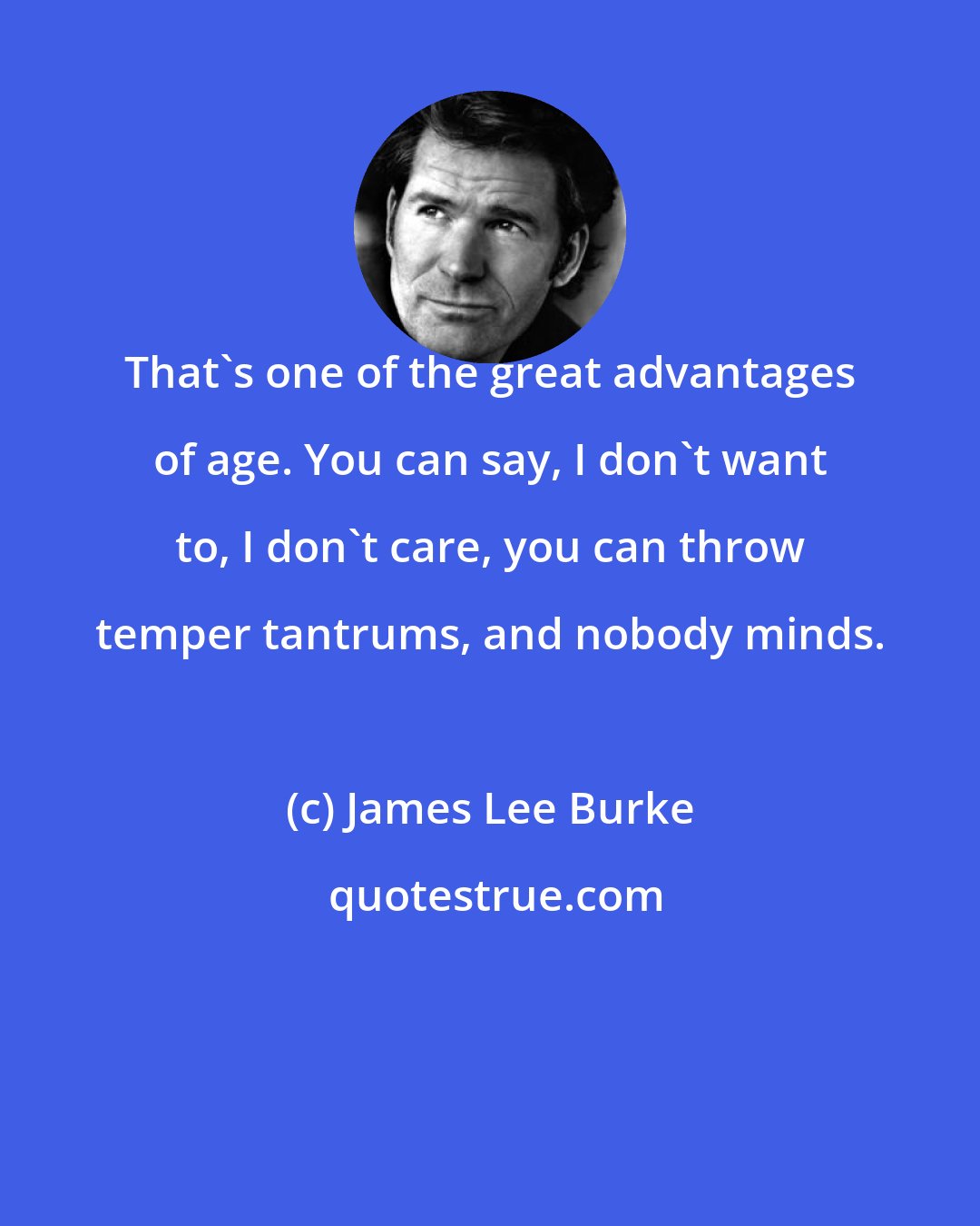 James Lee Burke: That's one of the great advantages of age. You can say, I don't want to, I don't care, you can throw temper tantrums, and nobody minds.