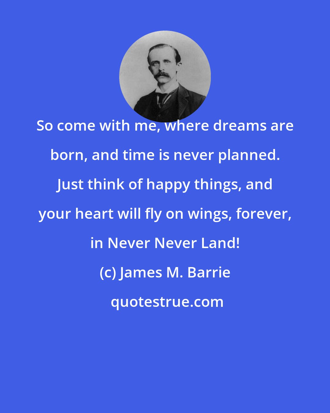 James M. Barrie: So come with me, where dreams are born, and time is never planned. Just think of happy things, and your heart will fly on wings, forever, in Never Never Land!