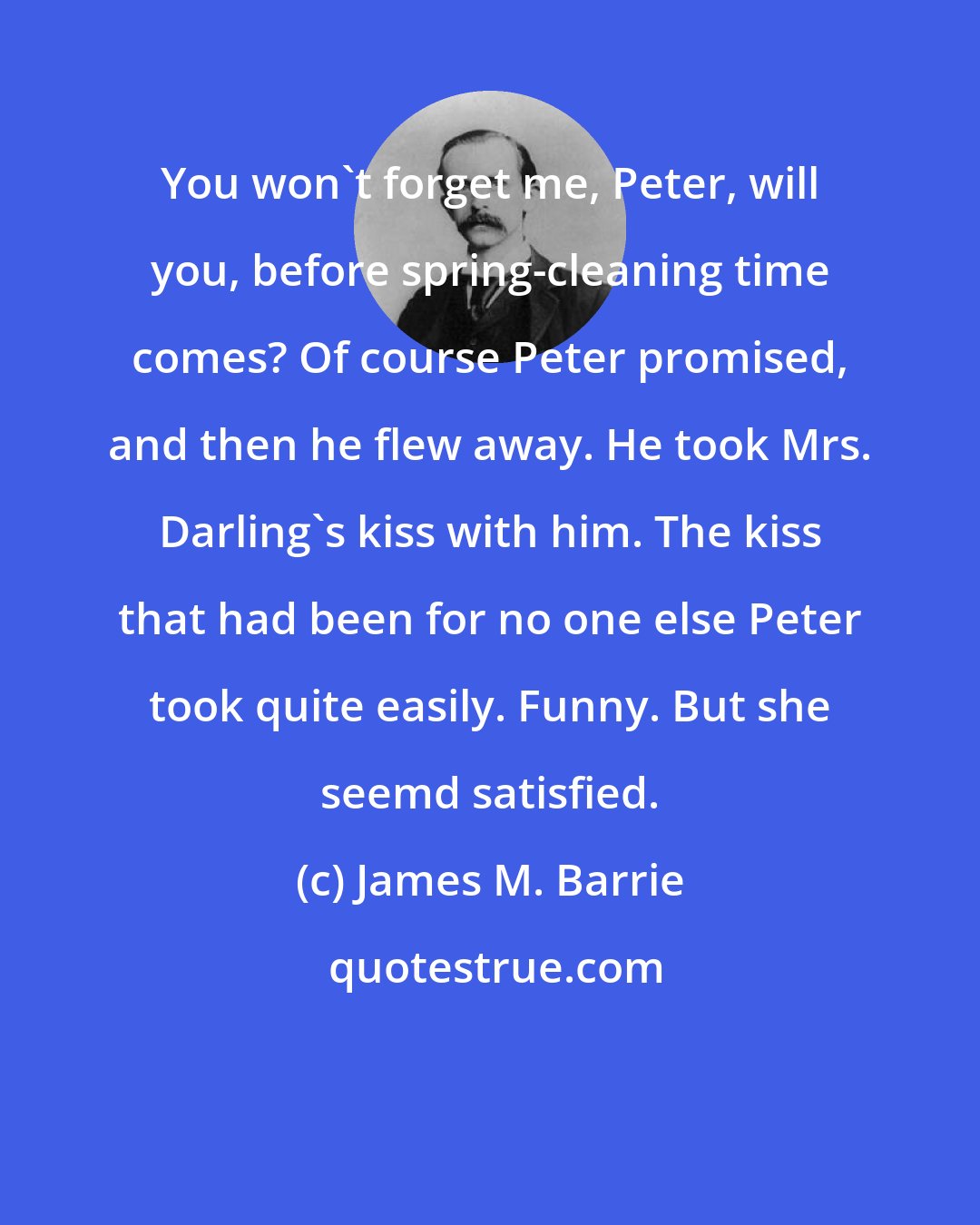James M. Barrie: You won't forget me, Peter, will you, before spring-cleaning time comes? Of course Peter promised, and then he flew away. He took Mrs. Darling's kiss with him. The kiss that had been for no one else Peter took quite easily. Funny. But she seemd satisfied.