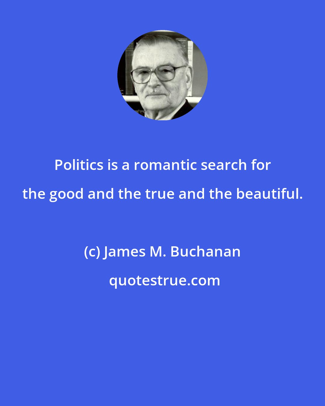 James M. Buchanan: Politics is a romantic search for the good and the true and the beautiful.