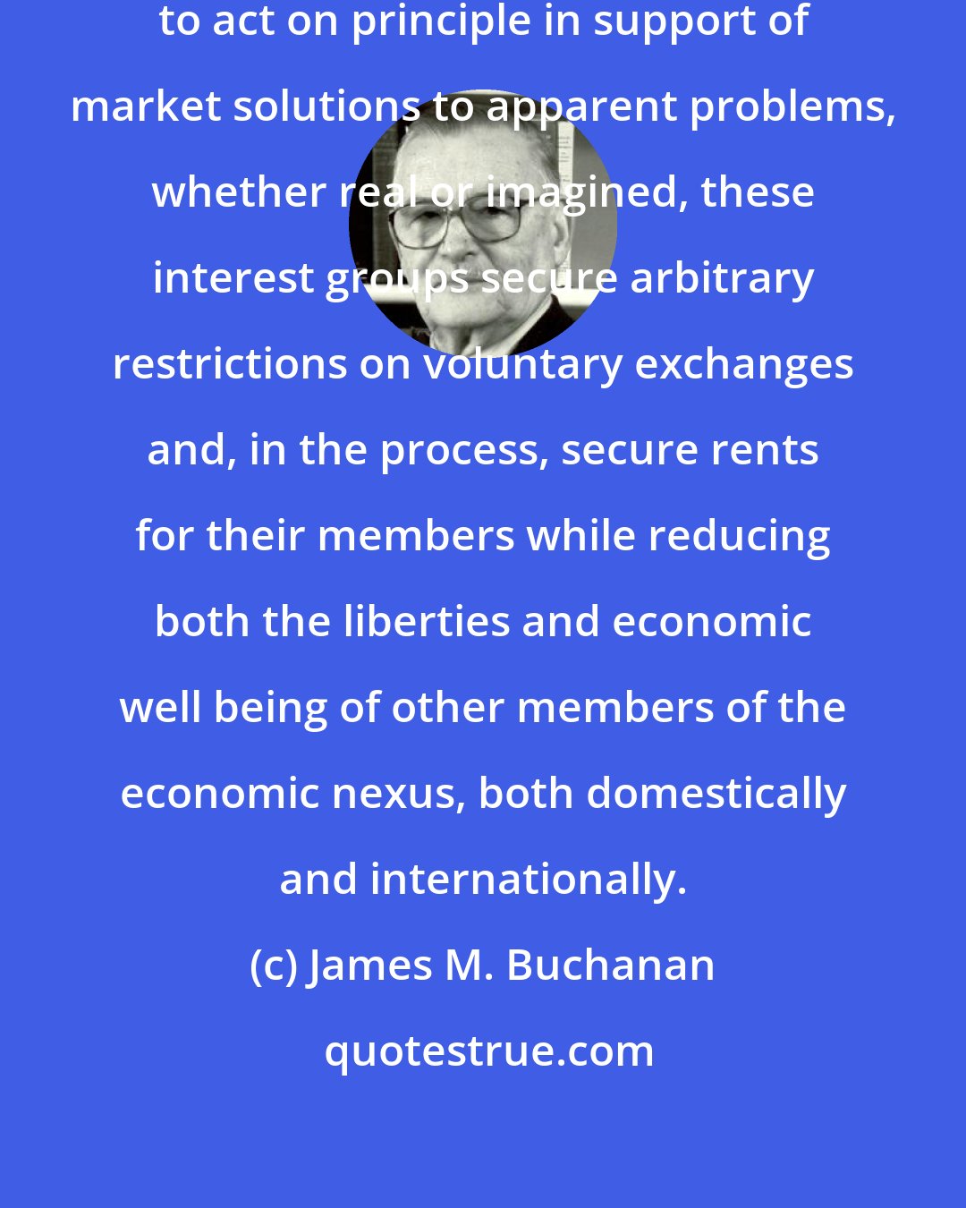 James M. Buchanan: Building on the public's unwillingness to act on principle in support of market solutions to apparent problems, whether real or imagined, these interest groups secure arbitrary restrictions on voluntary exchanges and, in the process, secure rents for their members while reducing both the liberties and economic well being of other members of the economic nexus, both domestically and internationally.