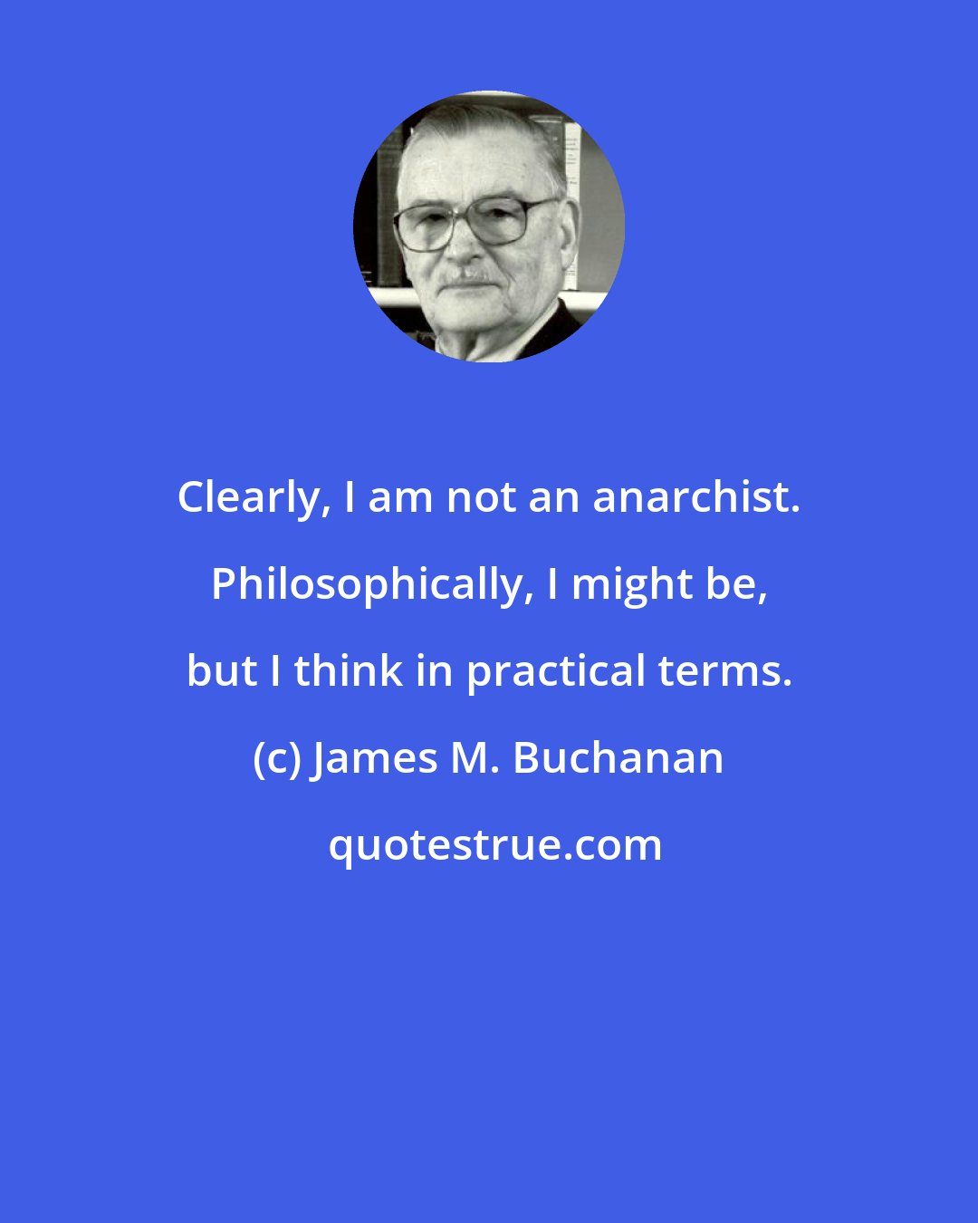 James M. Buchanan: Clearly, I am not an anarchist. Philosophically, I might be, but I think in practical terms.