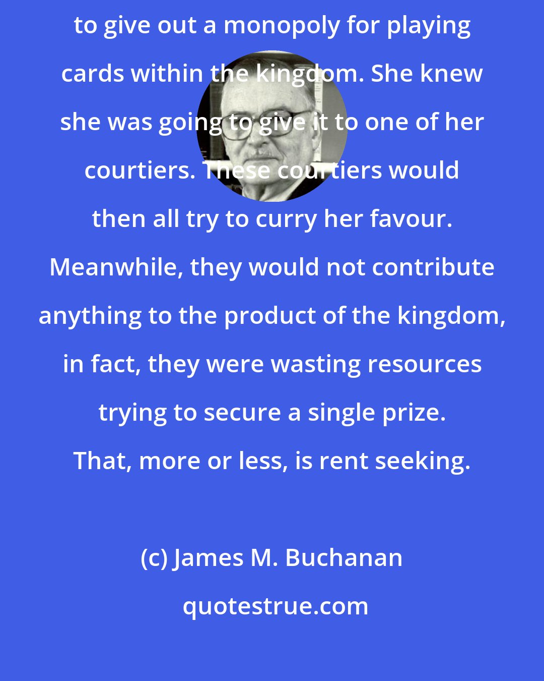 James M. Buchanan: Imagine that Queen Elizabeth I, in her time, had the opportunity to give out a monopoly for playing cards within the kingdom. She knew she was going to give it to one of her courtiers. These courtiers would then all try to curry her favour. Meanwhile, they would not contribute anything to the product of the kingdom, in fact, they were wasting resources trying to secure a single prize. That, more or less, is rent seeking.