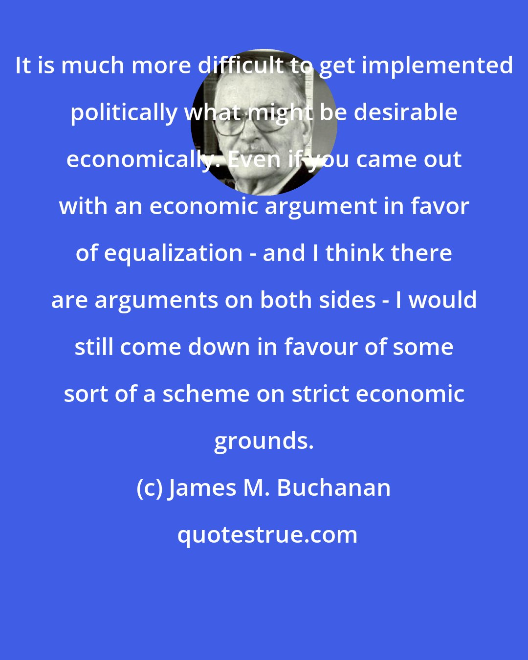 James M. Buchanan: It is much more difficult to get implemented politically what might be desirable economically. Even if you came out with an economic argument in favor of equalization - and I think there are arguments on both sides - I would still come down in favour of some sort of a scheme on strict economic grounds.