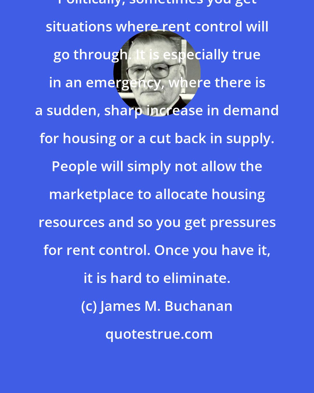 James M. Buchanan: Politically, sometimes you get situations where rent control will go through. It is especially true in an emergency, where there is a sudden, sharp increase in demand for housing or a cut back in supply. People will simply not allow the marketplace to allocate housing resources and so you get pressures for rent control. Once you have it, it is hard to eliminate.