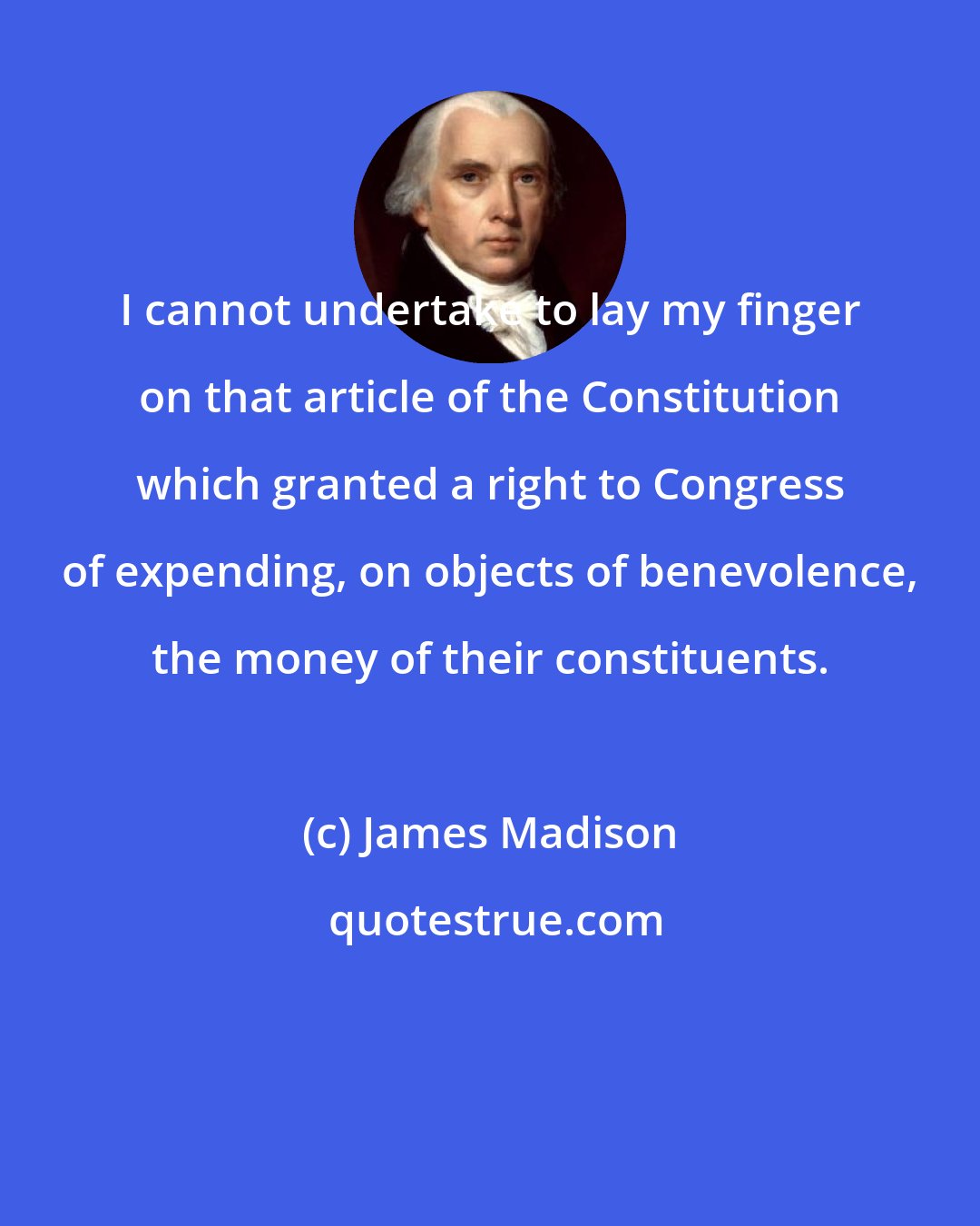 James Madison: I cannot undertake to lay my finger on that article of the Constitution which granted a right to Congress of expending, on objects of benevolence, the money of their constituents.