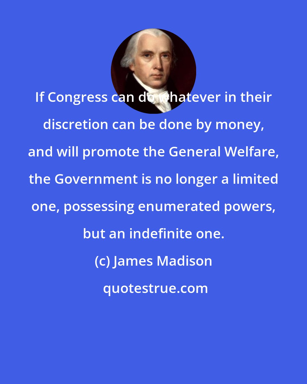 James Madison: If Congress can do whatever in their discretion can be done by money, and will promote the General Welfare, the Government is no longer a limited one, possessing enumerated powers, but an indefinite one.