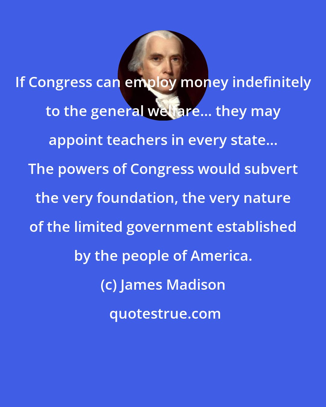 James Madison: If Congress can employ money indefinitely to the general welfare... they may appoint teachers in every state... The powers of Congress would subvert the very foundation, the very nature of the limited government established by the people of America.