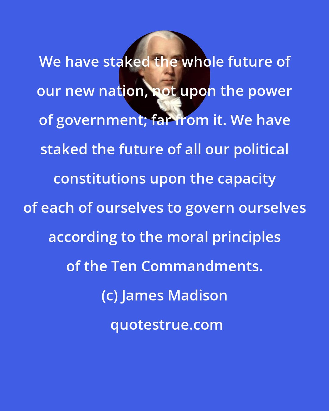 James Madison: We have staked the whole future of our new nation, not upon the power of government; far from it. We have staked the future of all our political constitutions upon the capacity of each of ourselves to govern ourselves according to the moral principles of the Ten Commandments.