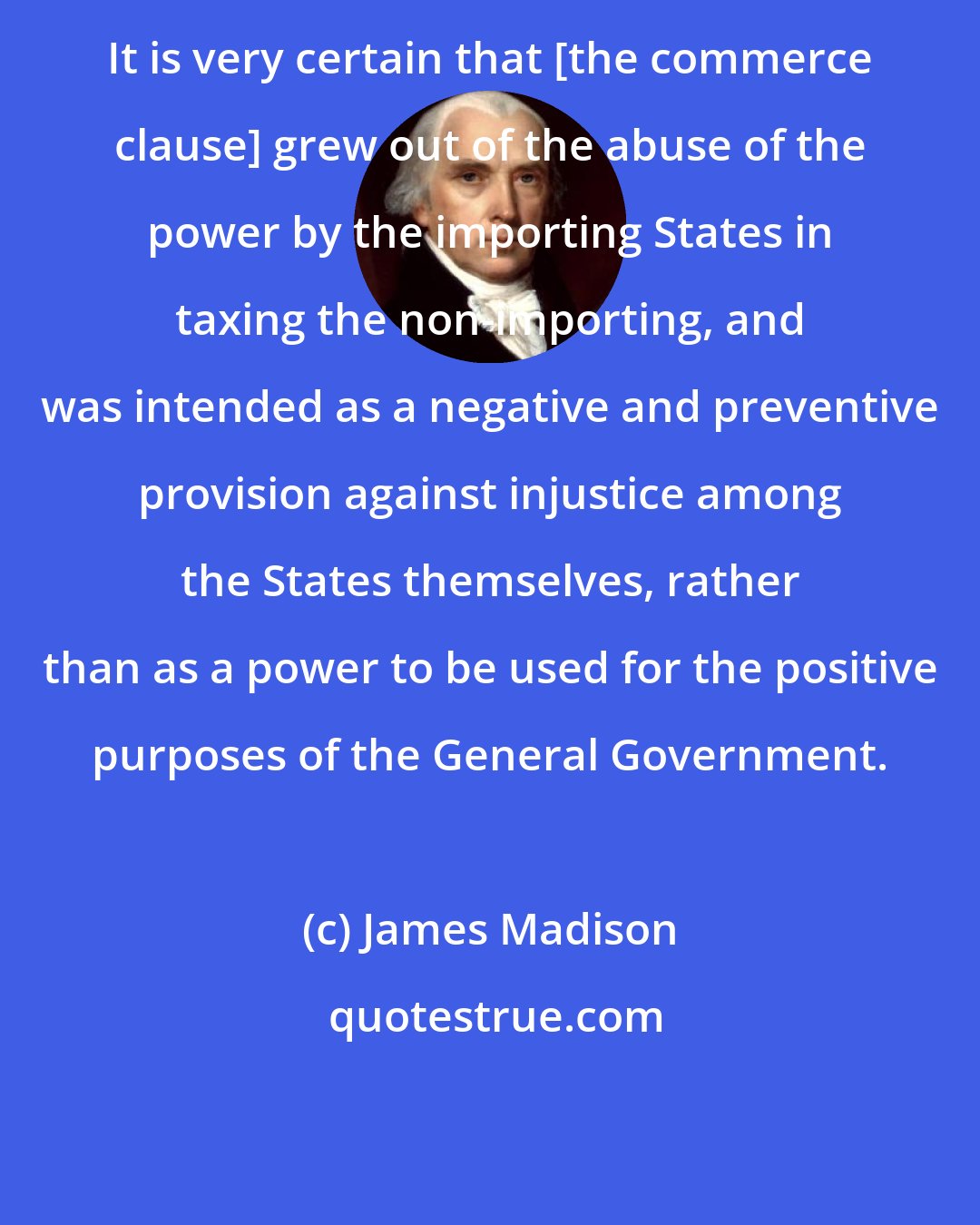James Madison: It is very certain that [the commerce clause] grew out of the abuse of the power by the importing States in taxing the non-importing, and was intended as a negative and preventive provision against injustice among the States themselves, rather than as a power to be used for the positive purposes of the General Government.