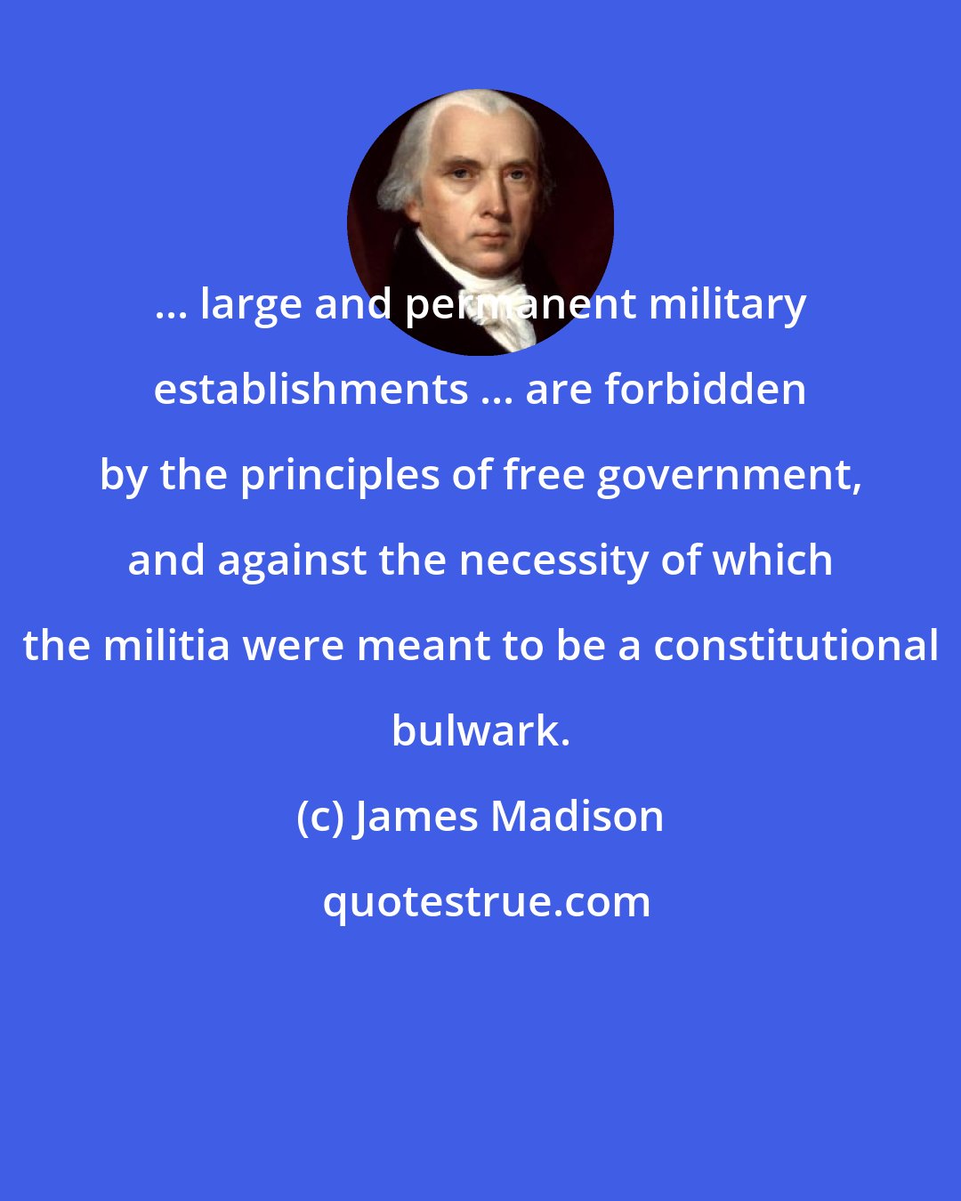 James Madison: ... large and permanent military establishments ... are forbidden by the principles of free government, and against the necessity of which the militia were meant to be a constitutional bulwark.