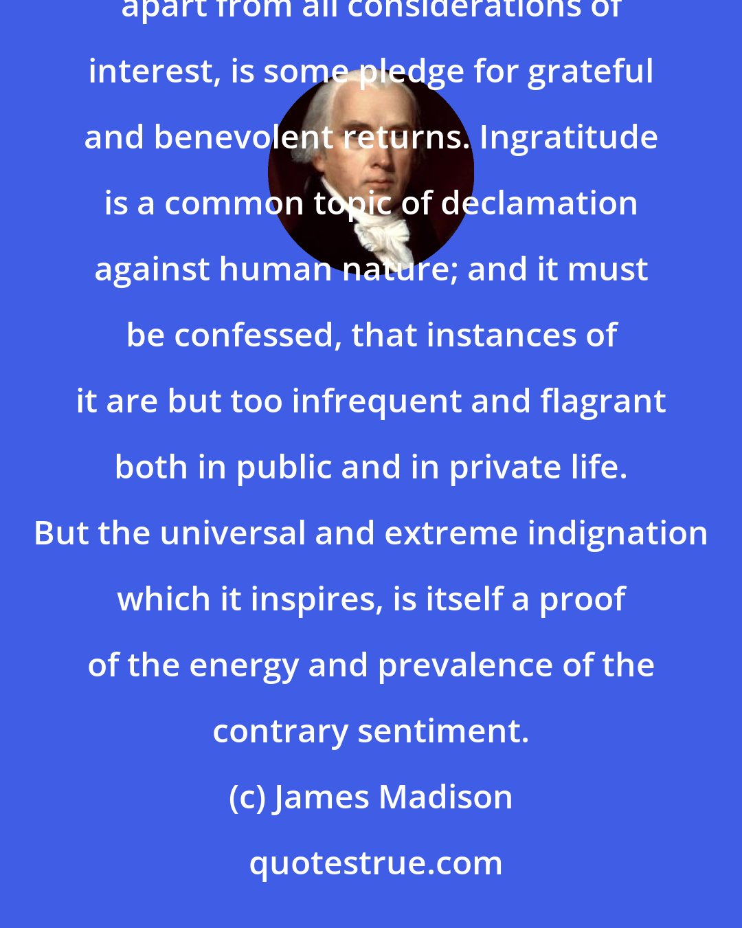 James Madison: There is in every breast a sensibility to marks of honor, of favor, of esteem, and of confidence, which, apart from all considerations of interest, is some pledge for grateful and benevolent returns. Ingratitude is a common topic of declamation against human nature; and it must be confessed, that instances of it are but too infrequent and flagrant both in public and in private life. But the universal and extreme indignation which it inspires, is itself a proof of the energy and prevalence of the contrary sentiment.
