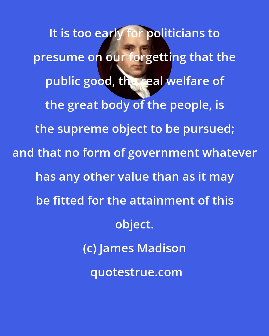 James Madison: It is too early for politicians to presume on our forgetting that the public good, the real welfare of the great body of the people, is the supreme object to be pursued; and that no form of government whatever has any other value than as it may be fitted for the attainment of this object.