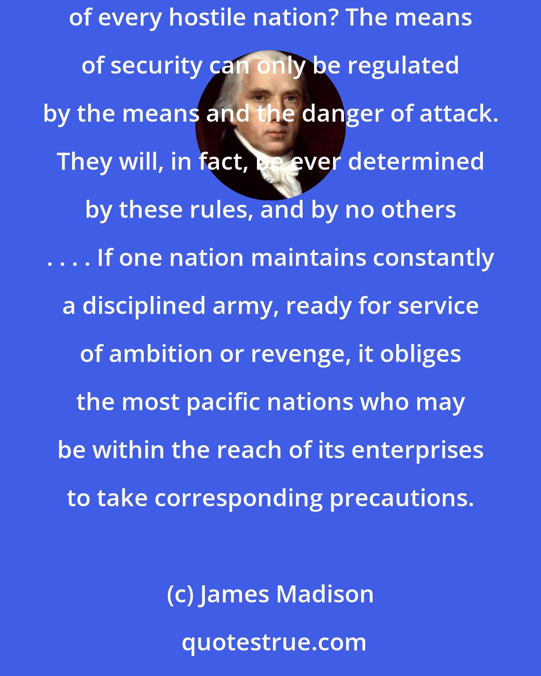 James Madison: How could a readiness for war in time of peace be safely prohibited, unless we could prohibit, in like manner, the preparations and establishments of every hostile nation? The means of security can only be regulated by the means and the danger of attack. They will, in fact, be ever determined by these rules, and by no others . . . . If one nation maintains constantly a disciplined army, ready for service of ambition or revenge, it obliges the most pacific nations who may be within the reach of its enterprises to take corresponding precautions.