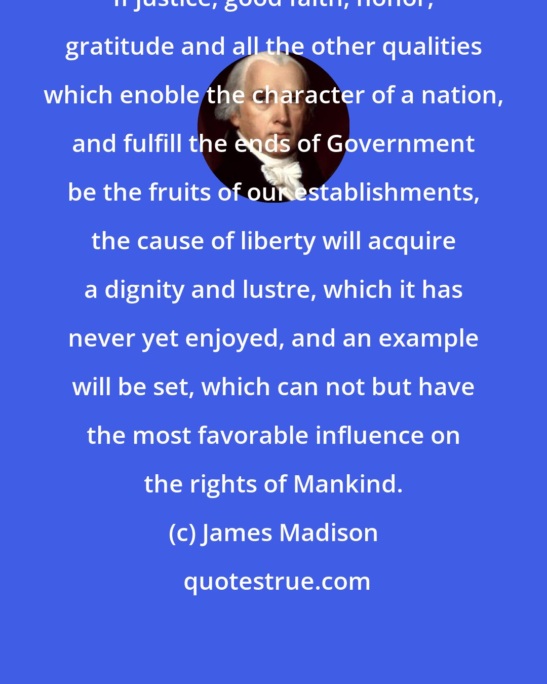 James Madison: If justice, good faith, honor, gratitude and all the other qualities which enoble the character of a nation, and fulfill the ends of Government be the fruits of our establishments, the cause of liberty will acquire a dignity and lustre, which it has never yet enjoyed, and an example will be set, which can not but have the most favorable influence on the rights of Mankind.