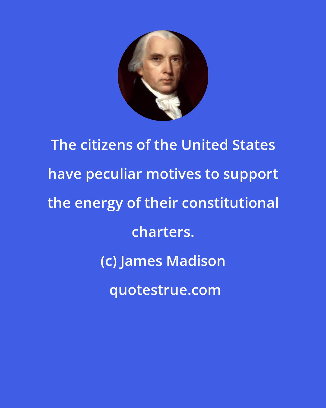 James Madison: The citizens of the United States have peculiar motives to support the energy of their constitutional charters.