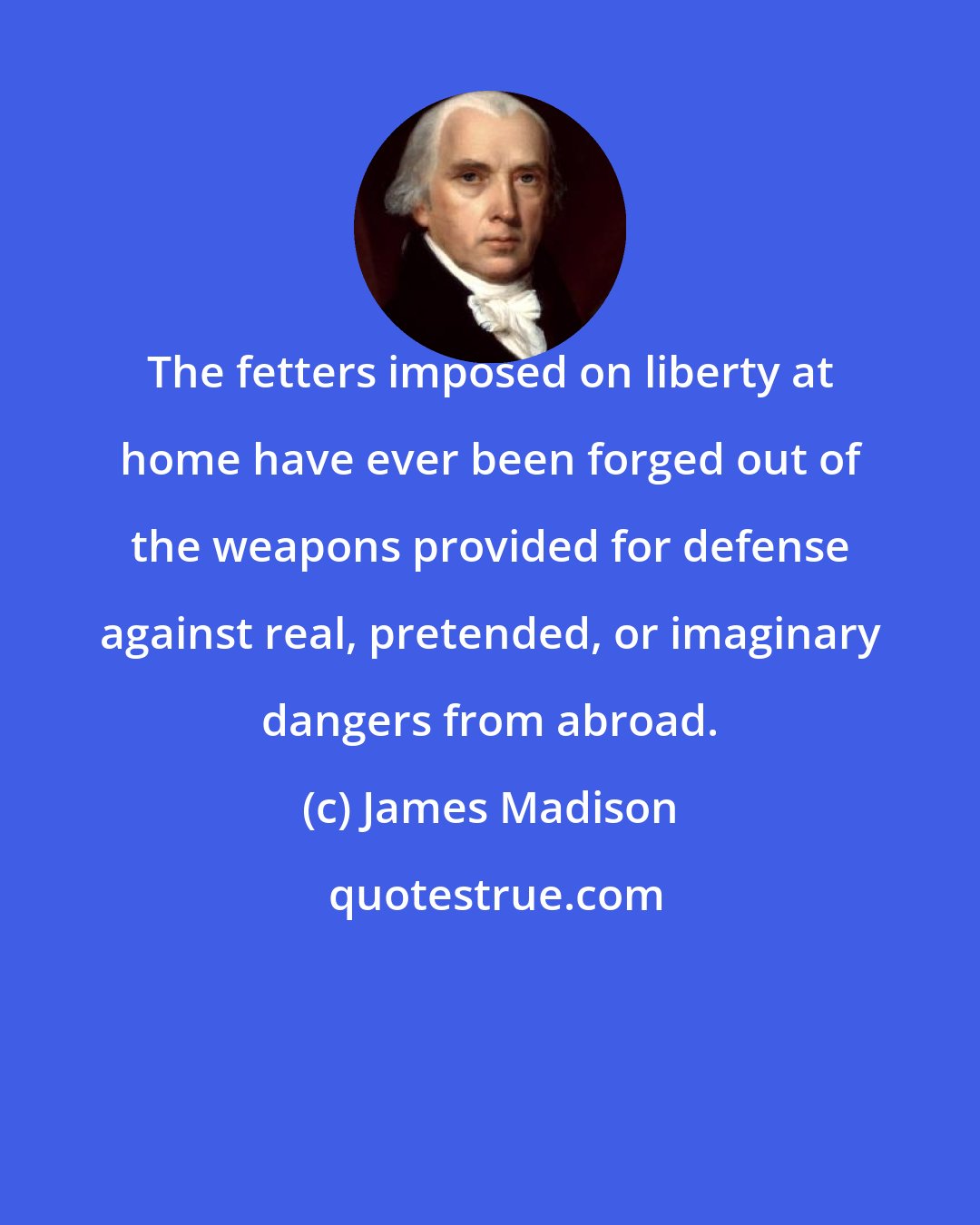 James Madison: The fetters imposed on liberty at home have ever been forged out of the weapons provided for defense against real, pretended, or imaginary dangers from abroad.