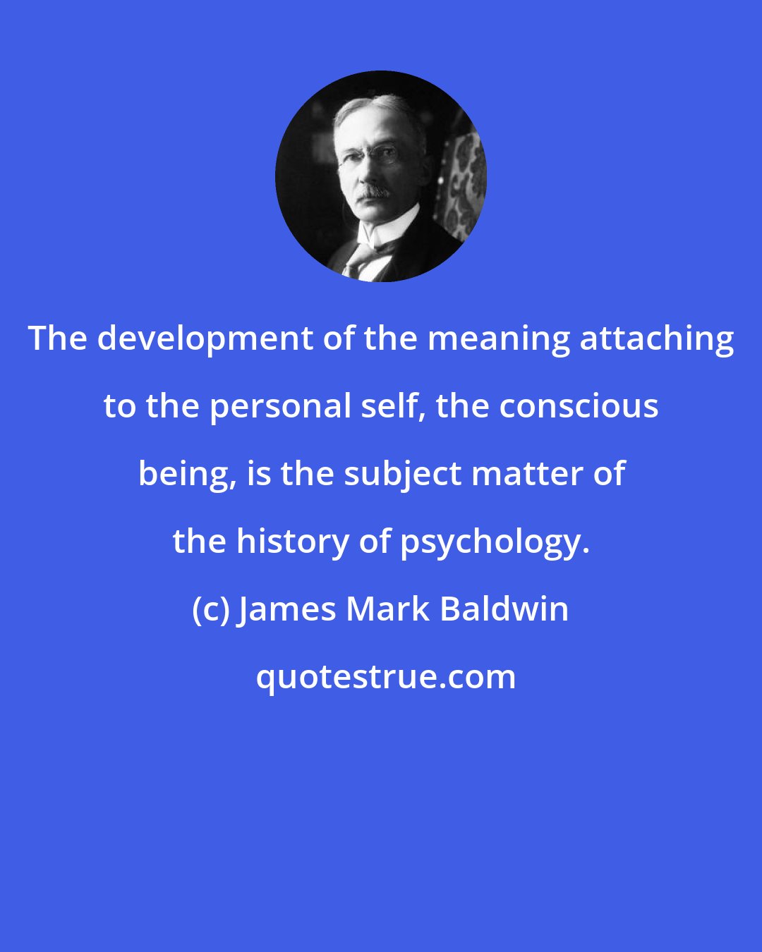 James Mark Baldwin: The development of the meaning attaching to the personal self, the conscious being, is the subject matter of the history of psychology.