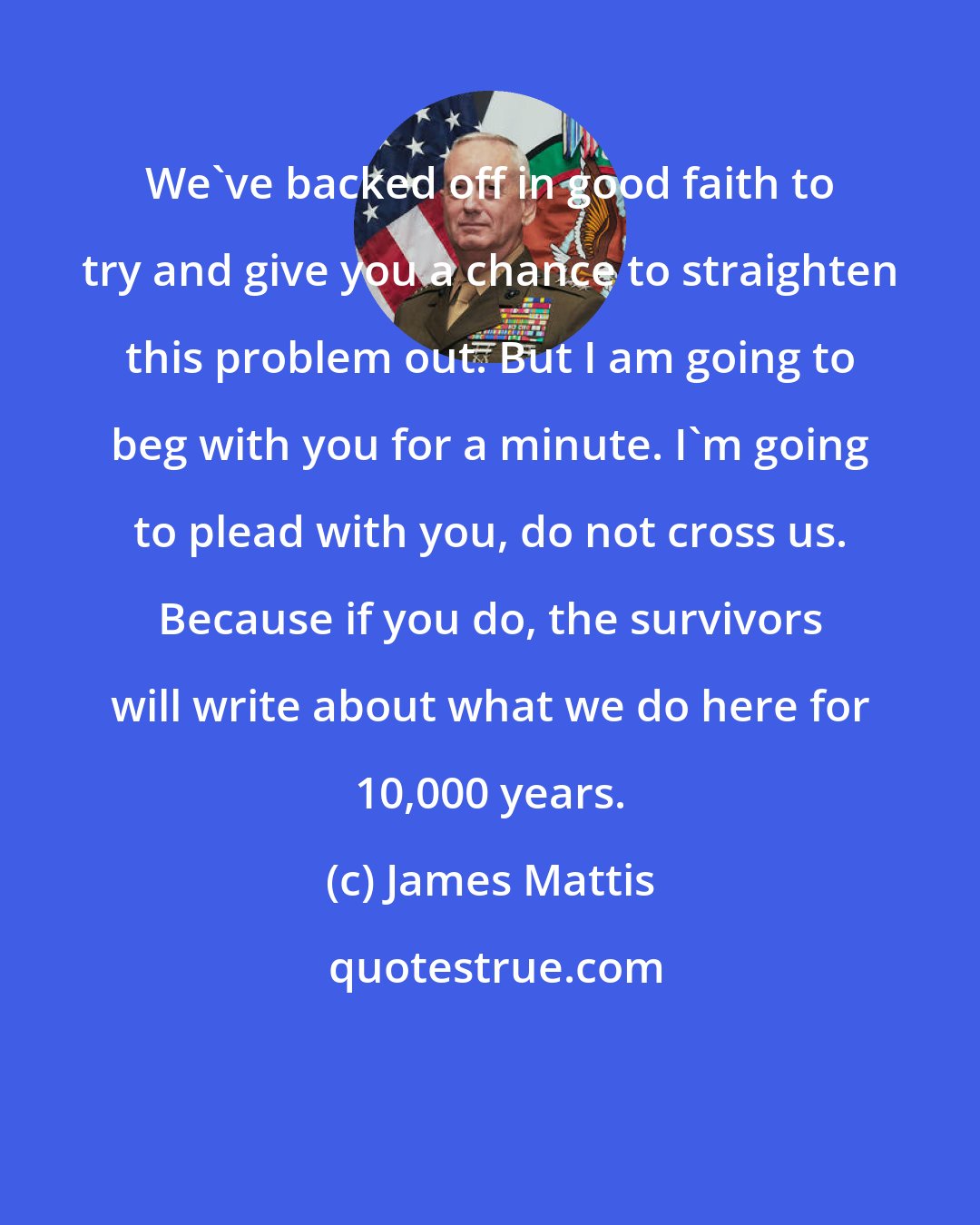 James Mattis: We've backed off in good faith to try and give you a chance to straighten this problem out. But I am going to beg with you for a minute. I'm going to plead with you, do not cross us. Because if you do, the survivors will write about what we do here for 10,000 years.