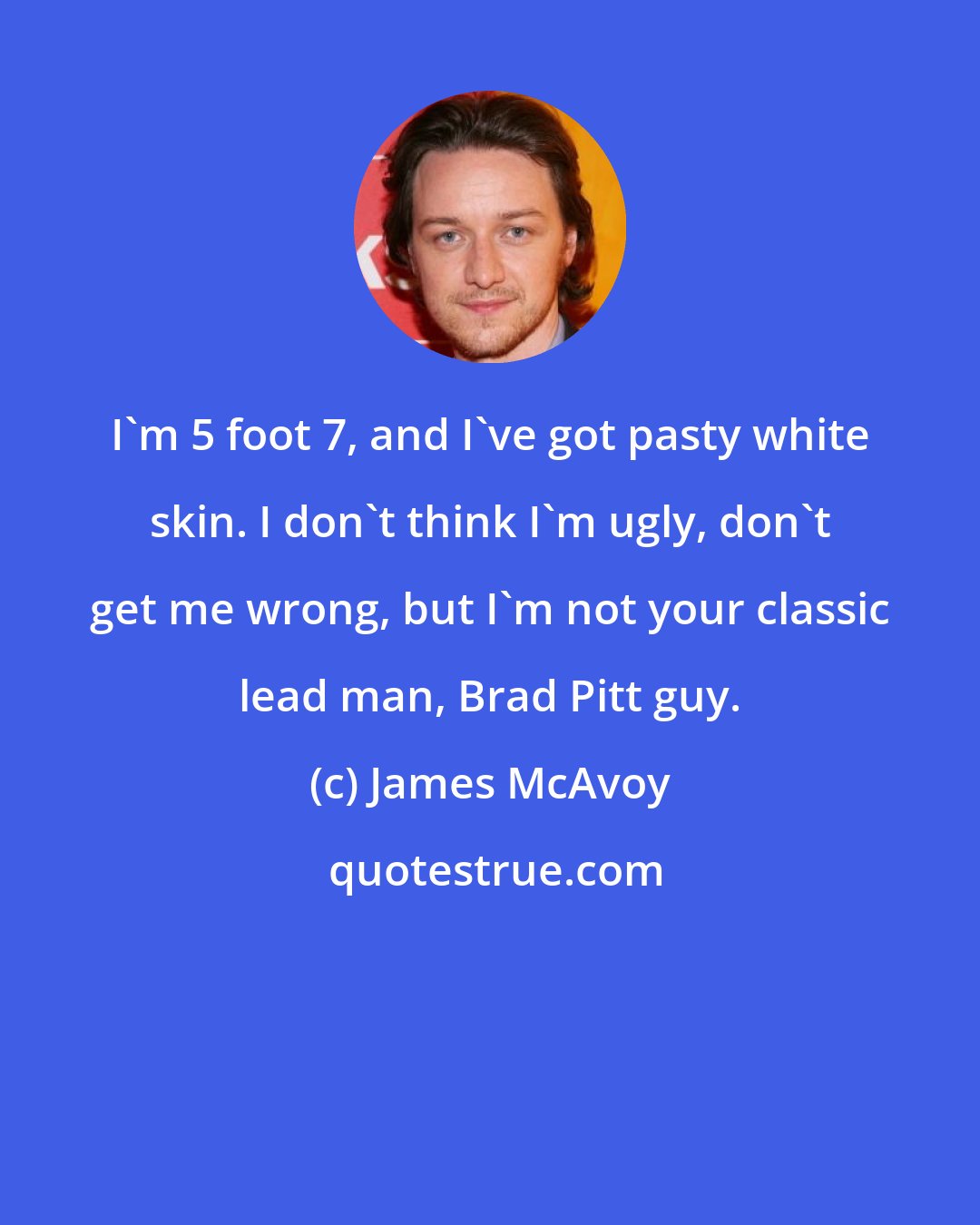 James McAvoy: I'm 5 foot 7, and I've got pasty white skin. I don't think I'm ugly, don't get me wrong, but I'm not your classic lead man, Brad Pitt guy.