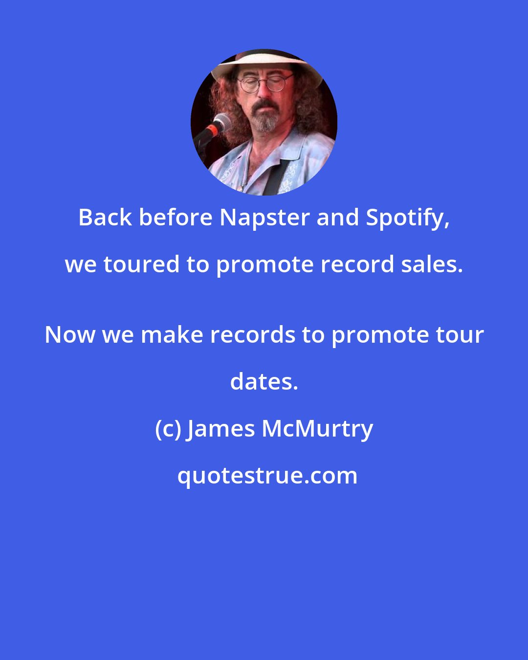 James McMurtry: Back before Napster and Spotify, we toured to promote record sales. 
 Now we make records to promote tour dates.