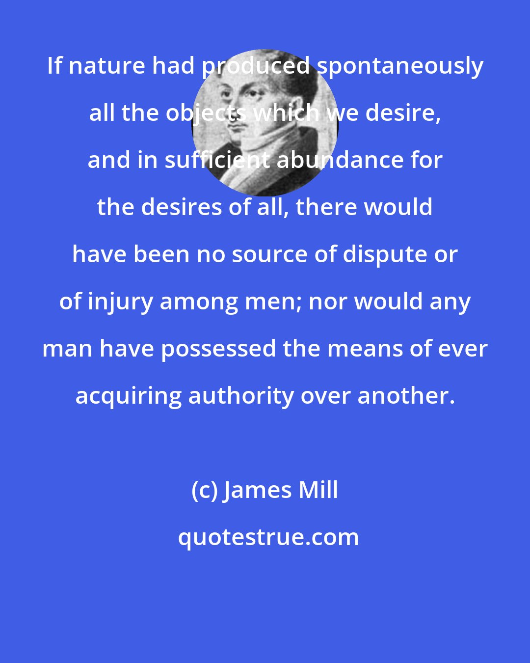 James Mill: If nature had produced spontaneously all the objects which we desire, and in sufficient abundance for the desires of all, there would have been no source of dispute or of injury among men; nor would any man have possessed the means of ever acquiring authority over another.