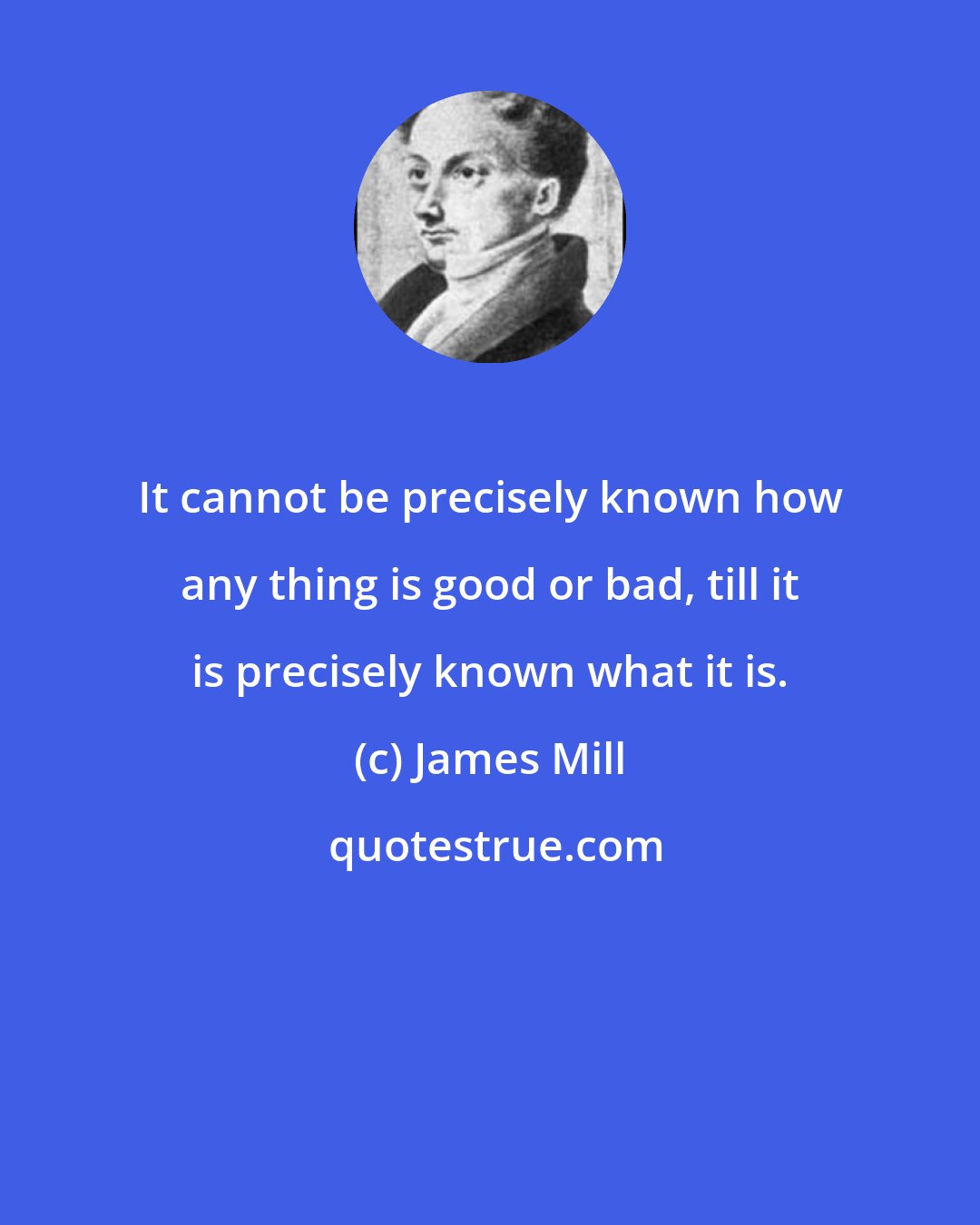 James Mill: It cannot be precisely known how any thing is good or bad, till it is precisely known what it is.