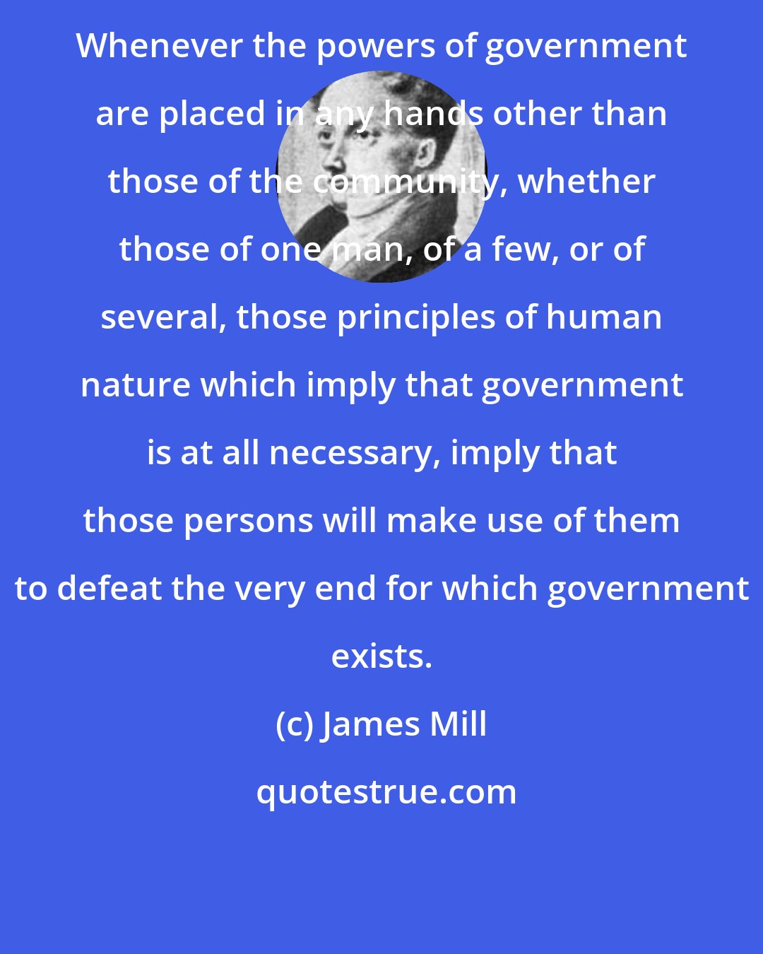 James Mill: Whenever the powers of government are placed in any hands other than those of the community, whether those of one man, of a few, or of several, those principles of human nature which imply that government is at all necessary, imply that those persons will make use of them to defeat the very end for which government exists.