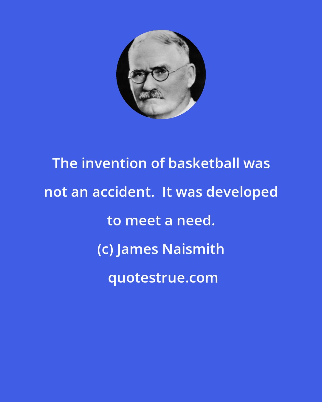 James Naismith: The invention of basketball was not an accident.  It was developed to meet a need.