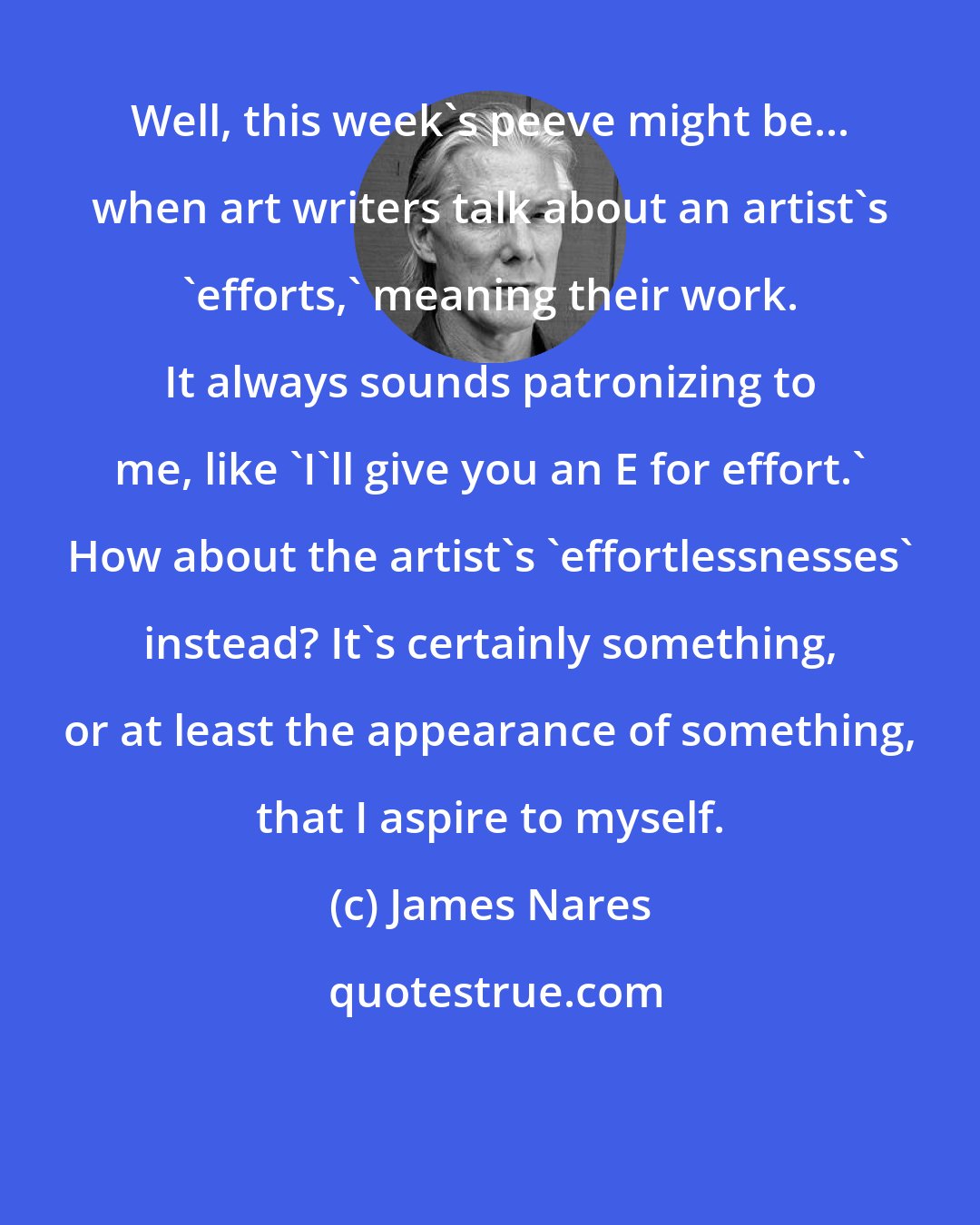 James Nares: Well, this week's peeve might be... when art writers talk about an artist's 'efforts,' meaning their work. It always sounds patronizing to me, like 'I'll give you an E for effort.' How about the artist's 'effortlessnesses' instead? It's certainly something, or at least the appearance of something, that I aspire to myself.