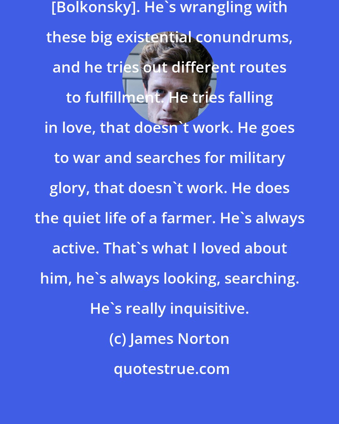 James Norton: There's so much going on in Andrei [Bolkonsky]. He's wrangling with these big existential conundrums, and he tries out different routes to fulfillment. He tries falling in love, that doesn't work. He goes to war and searches for military glory, that doesn't work. He does the quiet life of a farmer. He's always active. That's what I loved about him, he's always looking, searching. He's really inquisitive.