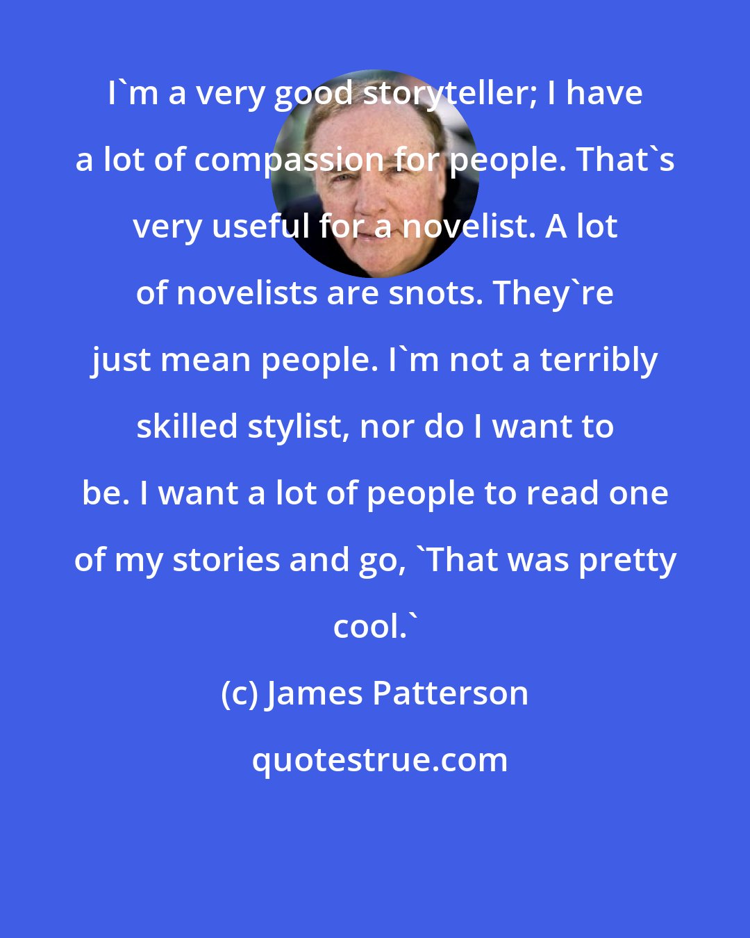 James Patterson: I'm a very good storyteller; I have a lot of compassion for people. That's very useful for a novelist. A lot of novelists are snots. They're just mean people. I'm not a terribly skilled stylist, nor do I want to be. I want a lot of people to read one of my stories and go, 'That was pretty cool.'