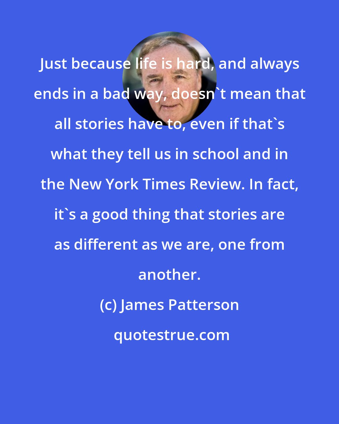 James Patterson: Just because life is hard, and always ends in a bad way, doesn't mean that all stories have to, even if that's what they tell us in school and in the New York Times Review. In fact, it's a good thing that stories are as different as we are, one from another.