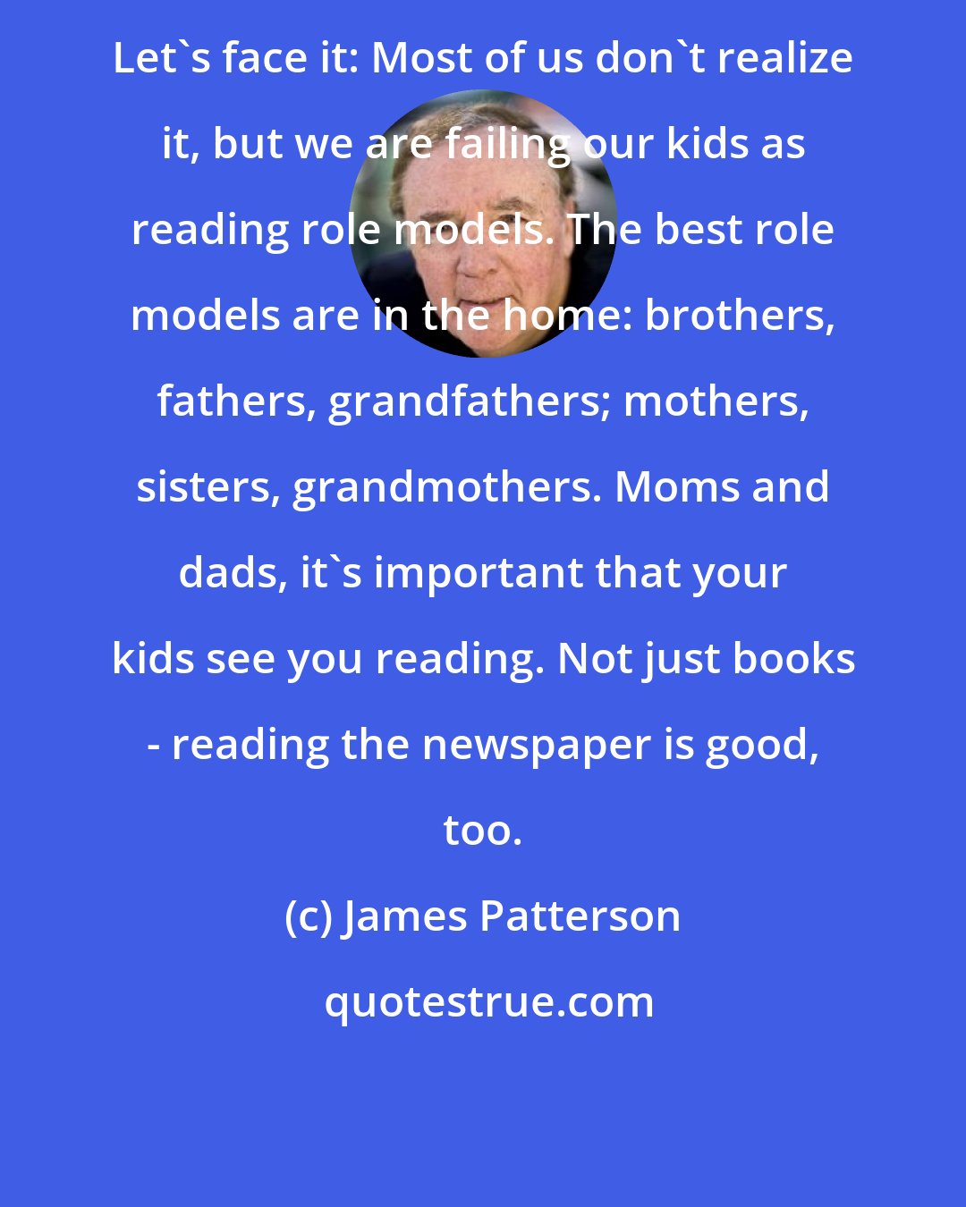 James Patterson: Let's face it: Most of us don't realize it, but we are failing our kids as reading role models. The best role models are in the home: brothers, fathers, grandfathers; mothers, sisters, grandmothers. Moms and dads, it's important that your kids see you reading. Not just books - reading the newspaper is good, too.