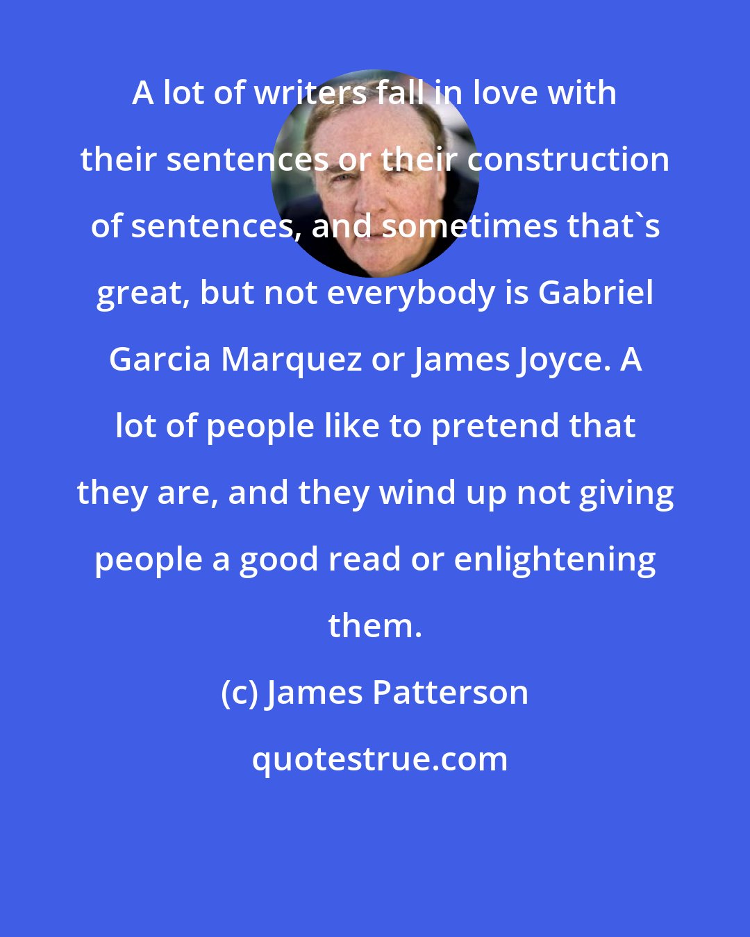 James Patterson: A lot of writers fall in love with their sentences or their construction of sentences, and sometimes that's great, but not everybody is Gabriel Garcia Marquez or James Joyce. A lot of people like to pretend that they are, and they wind up not giving people a good read or enlightening them.
