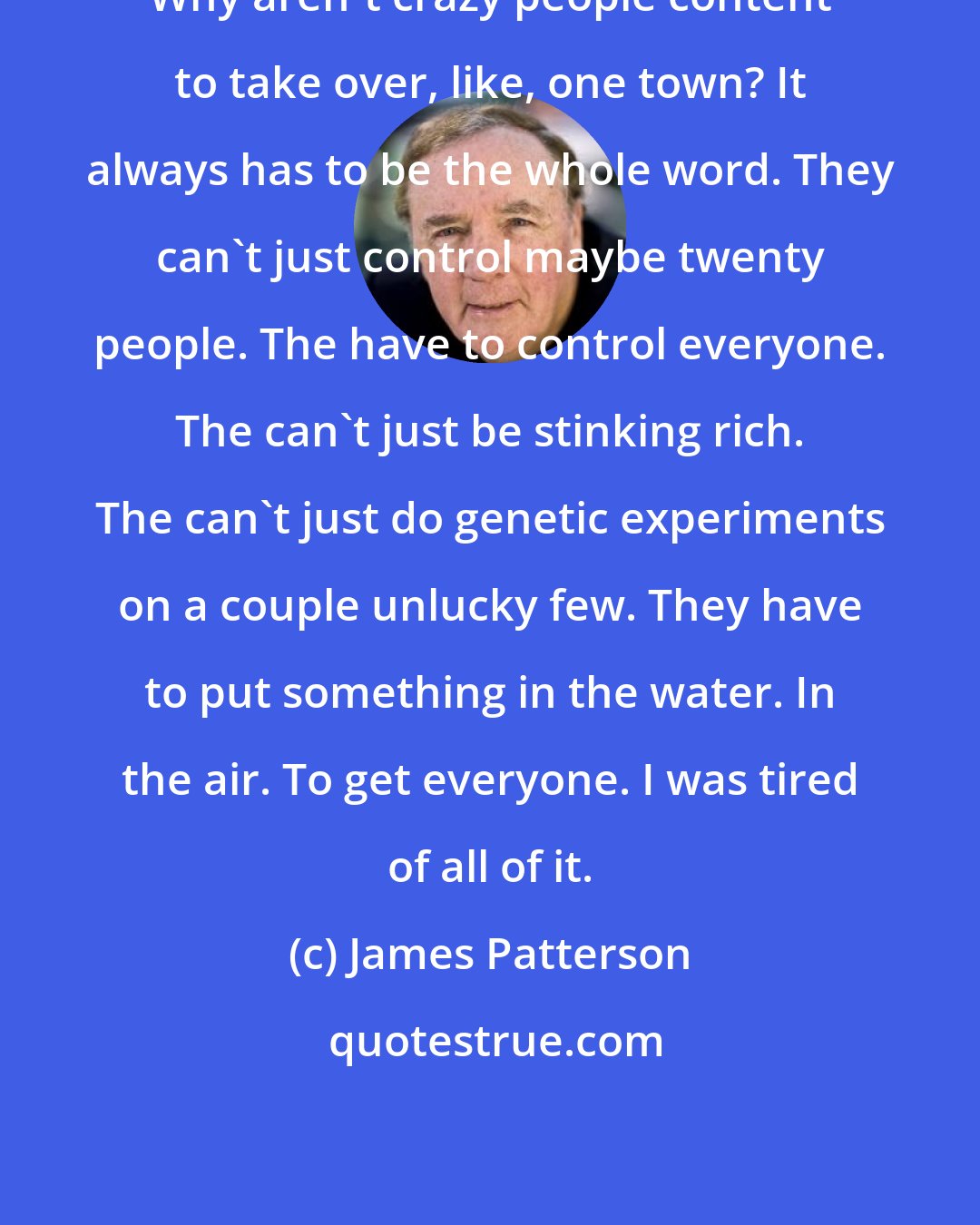 James Patterson: Why aren't crazy people content to take over, like, one town? It always has to be the whole word. They can't just control maybe twenty people. The have to control everyone. The can't just be stinking rich. The can't just do genetic experiments on a couple unlucky few. They have to put something in the water. In the air. To get everyone. I was tired of all of it.