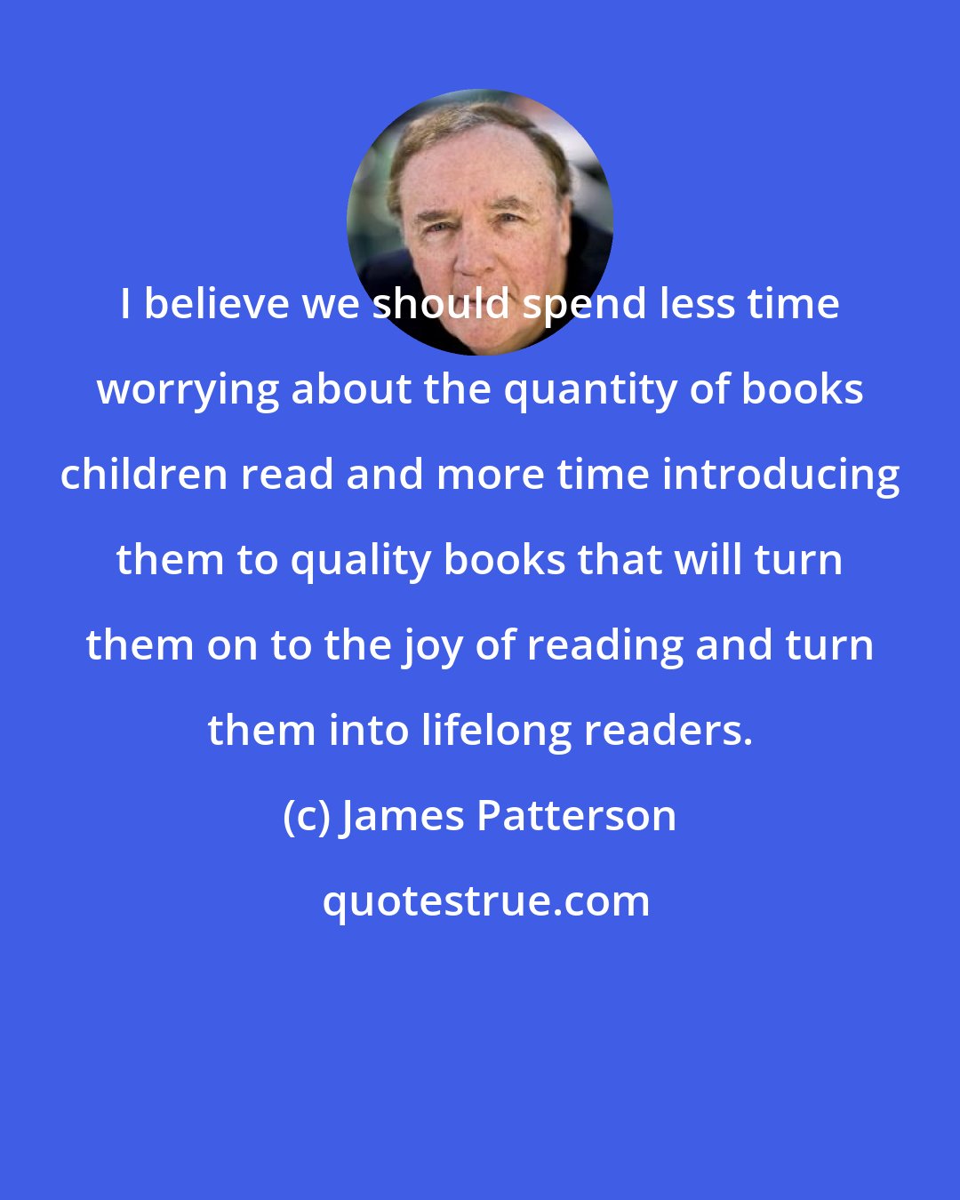 James Patterson: I believe we should spend less time worrying about the quantity of books children read and more time introducing them to quality books that will turn them on to the joy of reading and turn them into lifelong readers.
