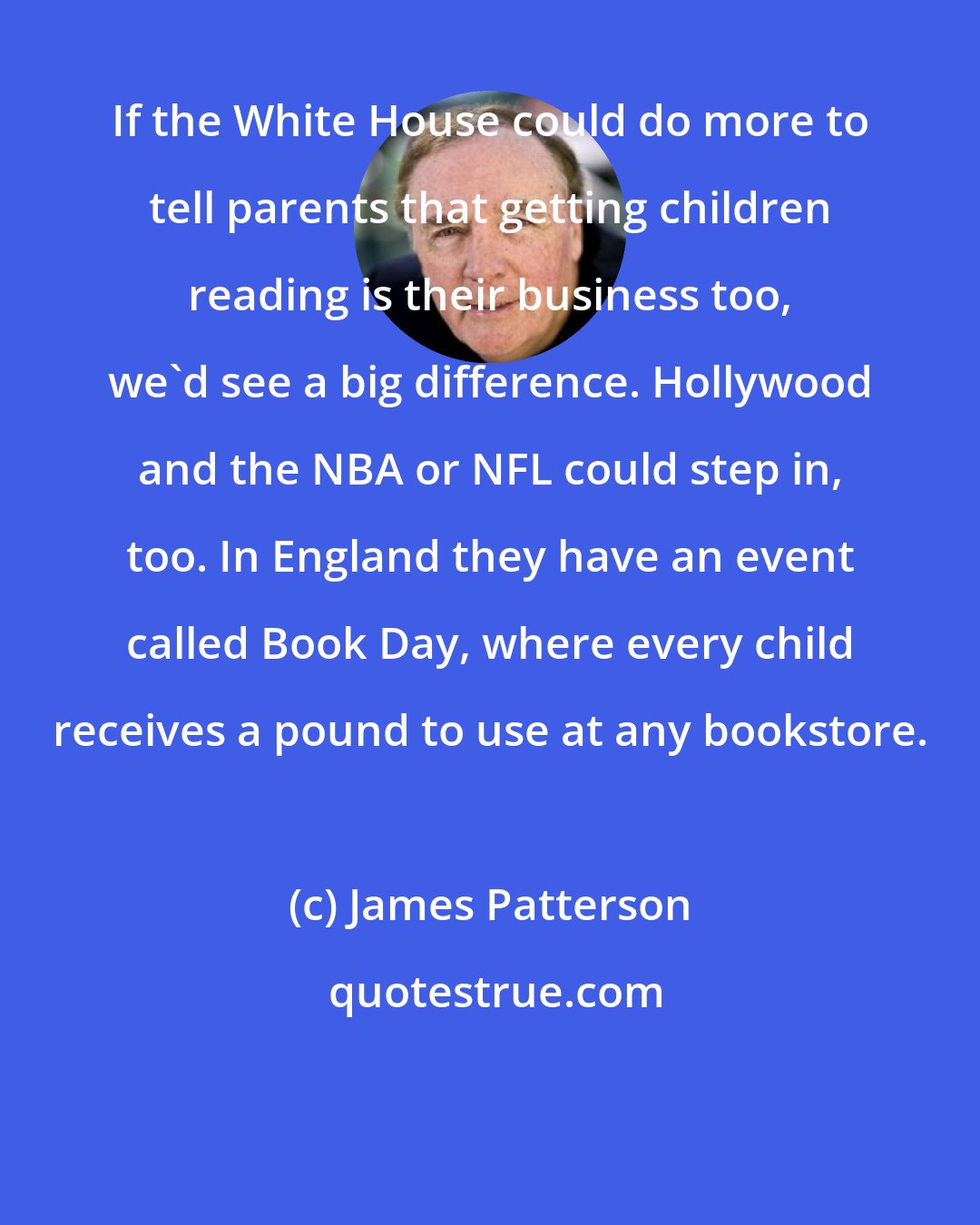 James Patterson: If the White House could do more to tell parents that getting children reading is their business too, we'd see a big difference. Hollywood and the NBA or NFL could step in, too. In England they have an event called Book Day, where every child receives a pound to use at any bookstore.