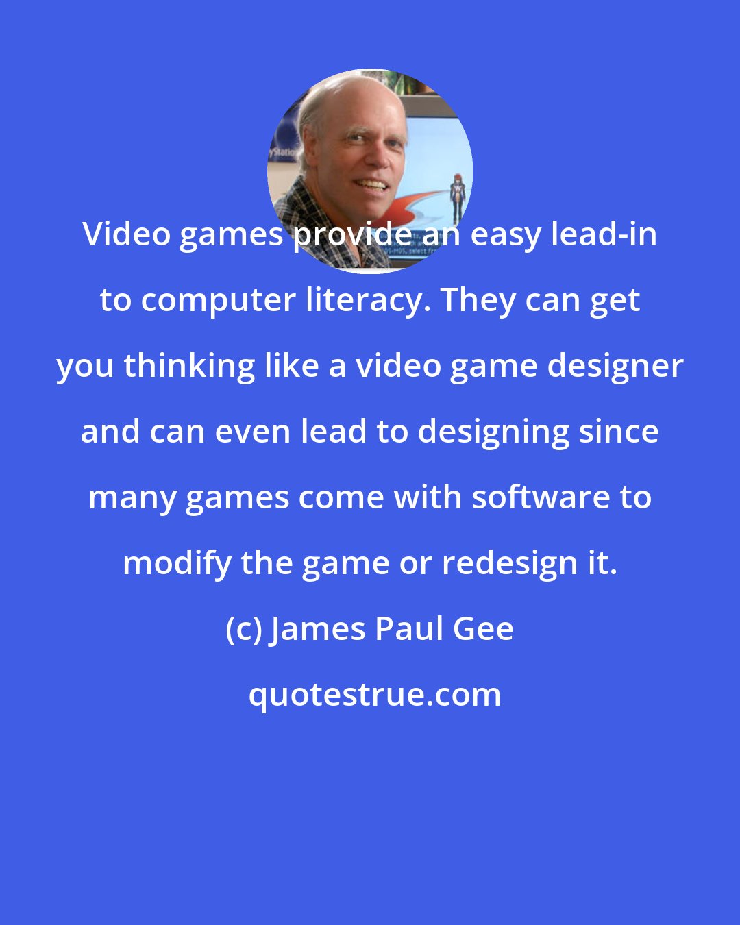 James Paul Gee: Video games provide an easy lead-in to computer literacy. They can get you thinking like a video game designer and can even lead to designing since many games come with software to modify the game or redesign it.