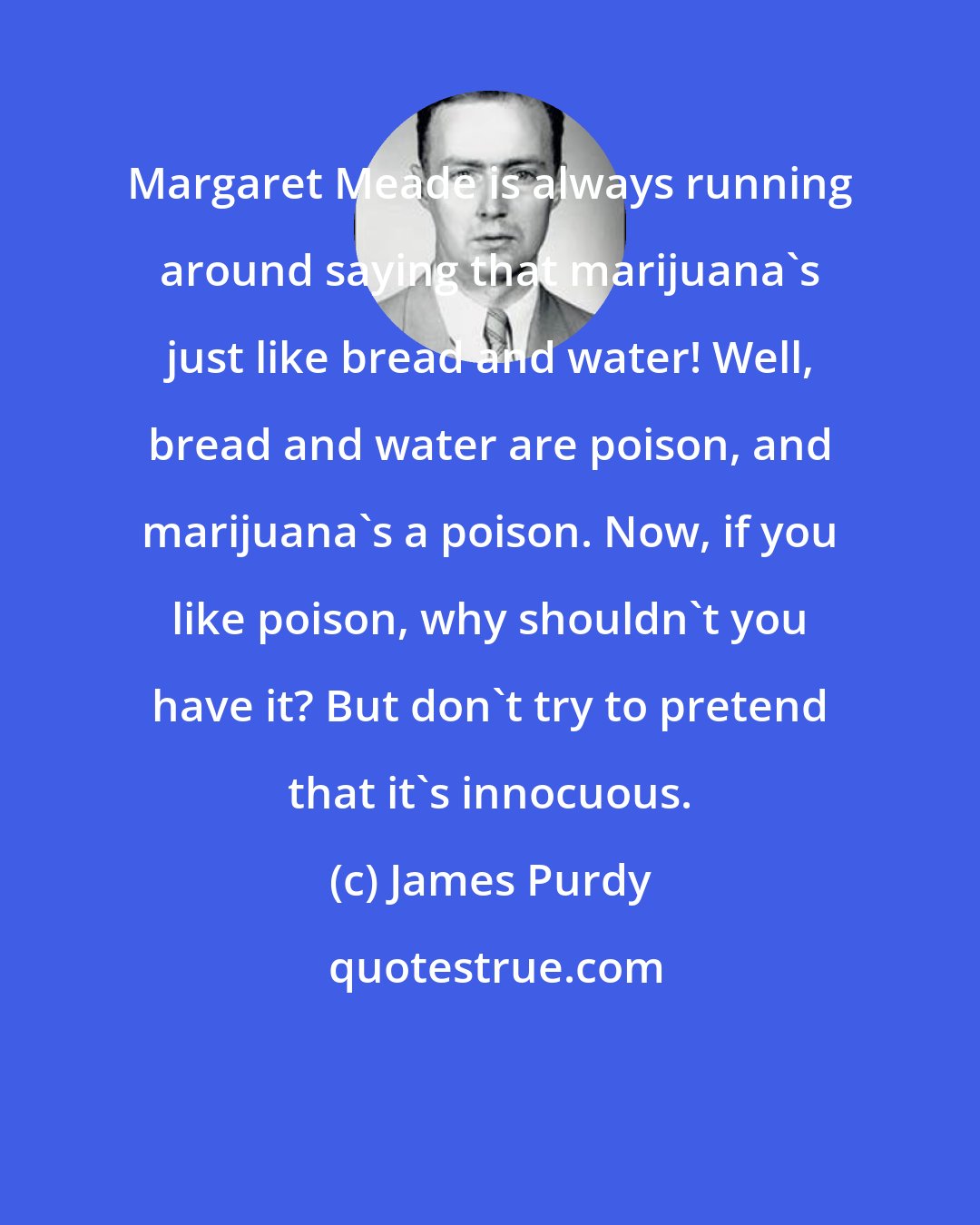 James Purdy: Margaret Meade is always running around saying that marijuana's just like bread and water! Well, bread and water are poison, and marijuana's a poison. Now, if you like poison, why shouldn't you have it? But don't try to pretend that it's innocuous.