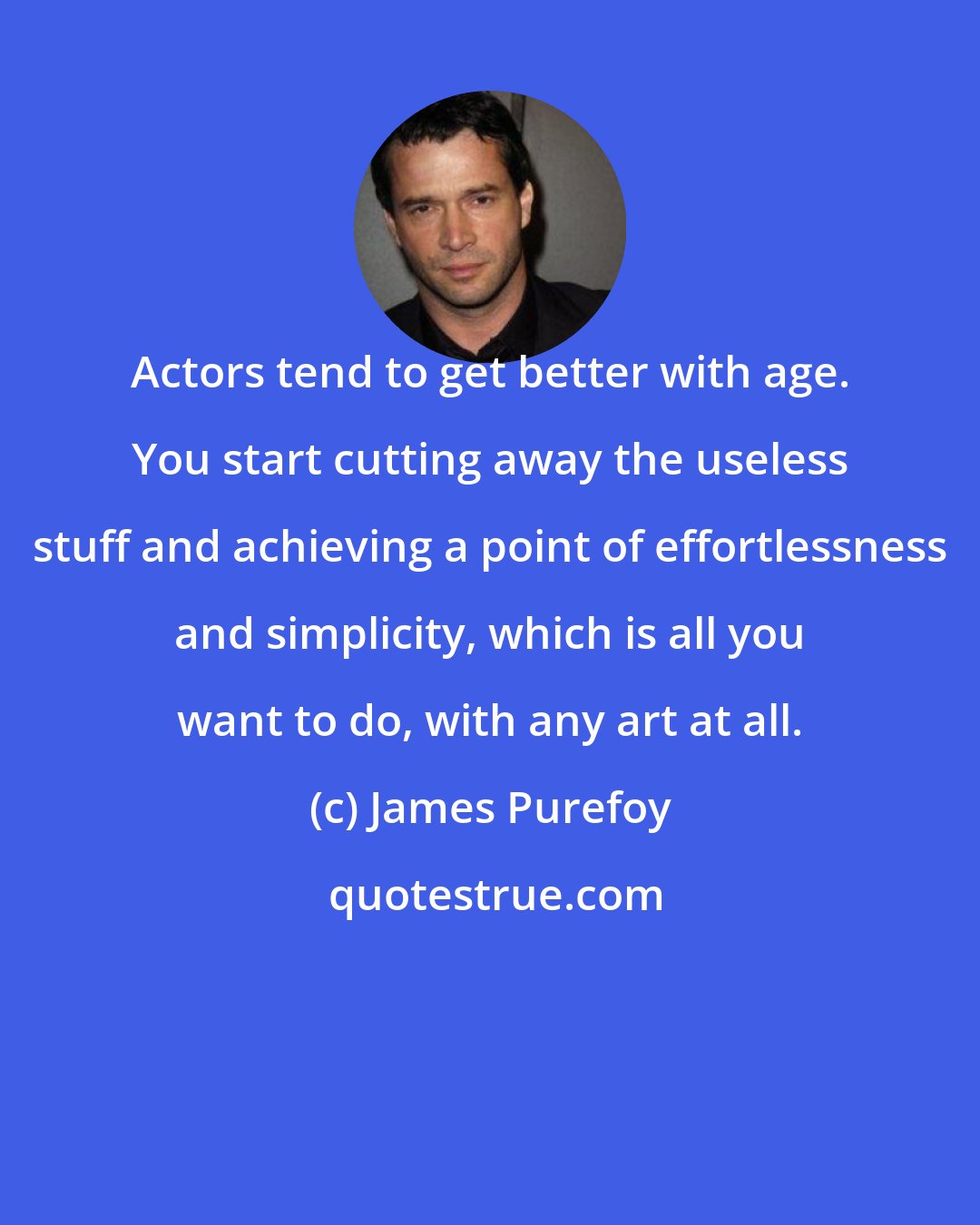 James Purefoy: Actors tend to get better with age. You start cutting away the useless stuff and achieving a point of effortlessness and simplicity, which is all you want to do, with any art at all.