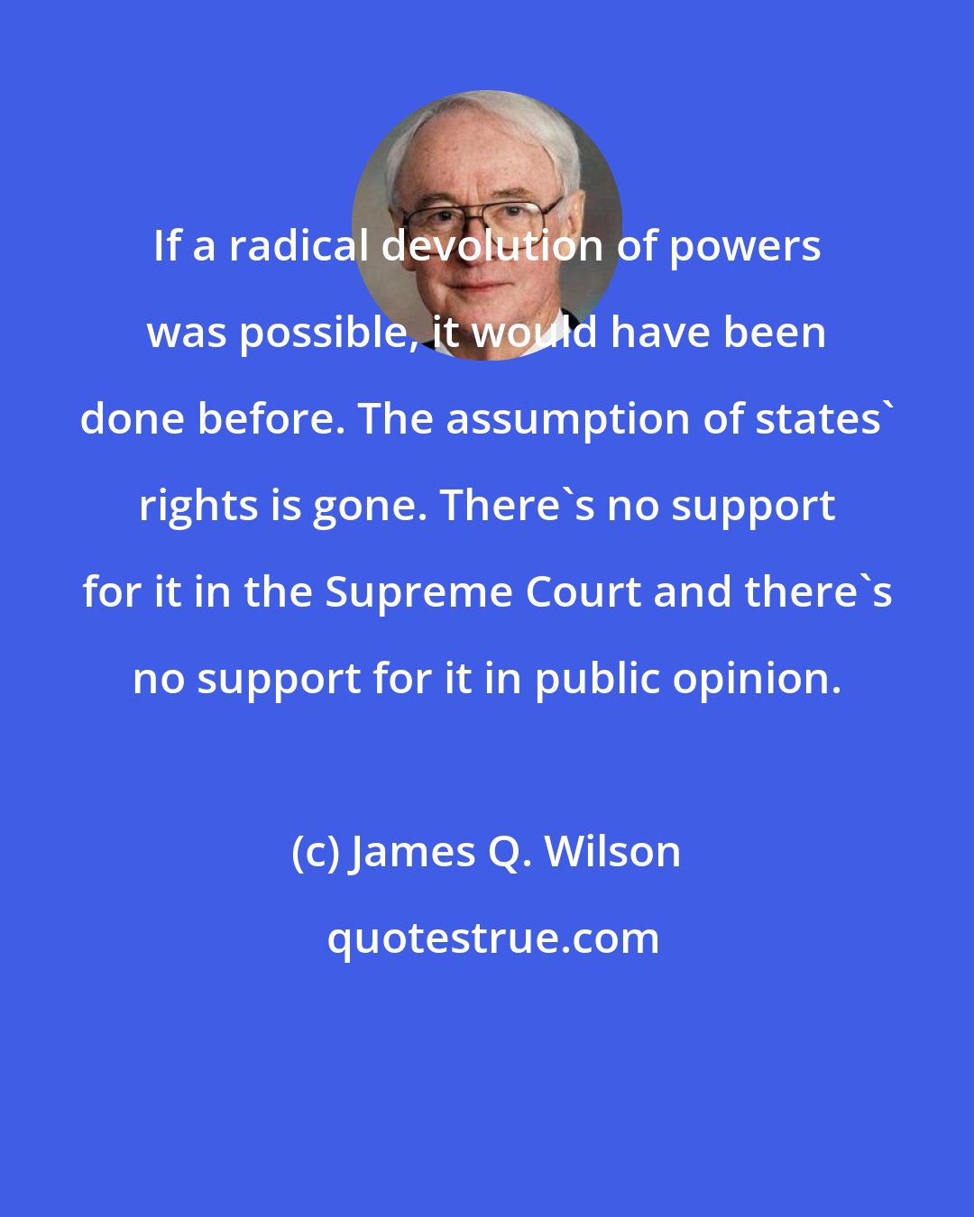James Q. Wilson: If a radical devolution of powers was possible, it would have been done before. The assumption of states' rights is gone. There's no support for it in the Supreme Court and there's no support for it in public opinion.