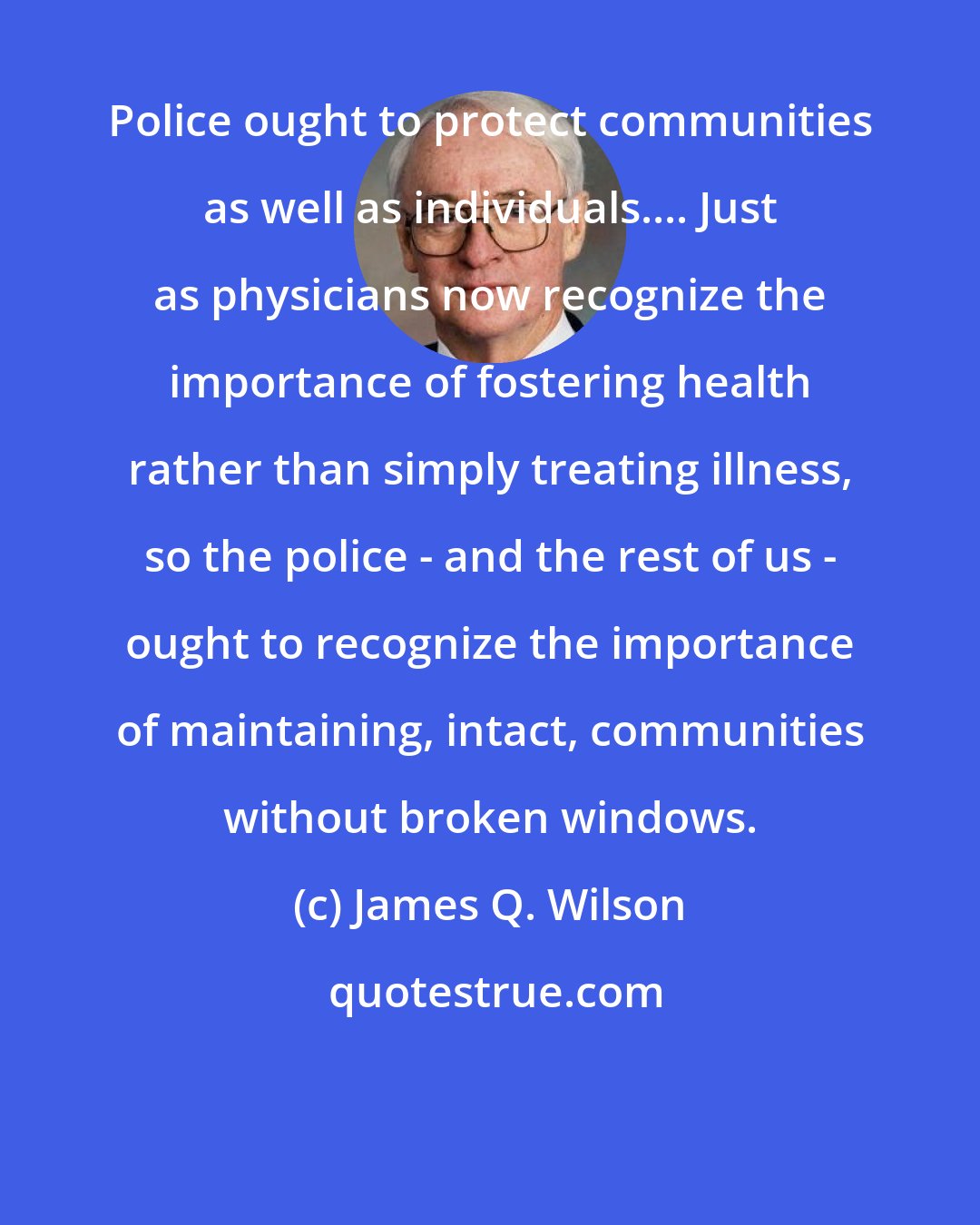 James Q. Wilson: Police ought to protect communities as well as individuals.... Just as physicians now recognize the importance of fostering health rather than simply treating illness, so the police - and the rest of us - ought to recognize the importance of maintaining, intact, communities without broken windows.