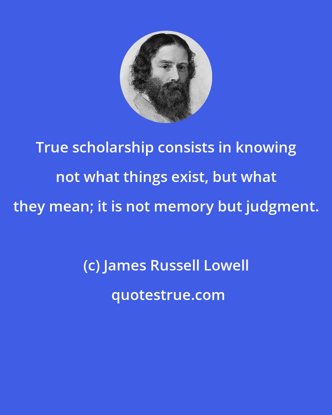 James Russell Lowell: True scholarship consists in knowing not what things exist, but what they mean; it is not memory but judgment.