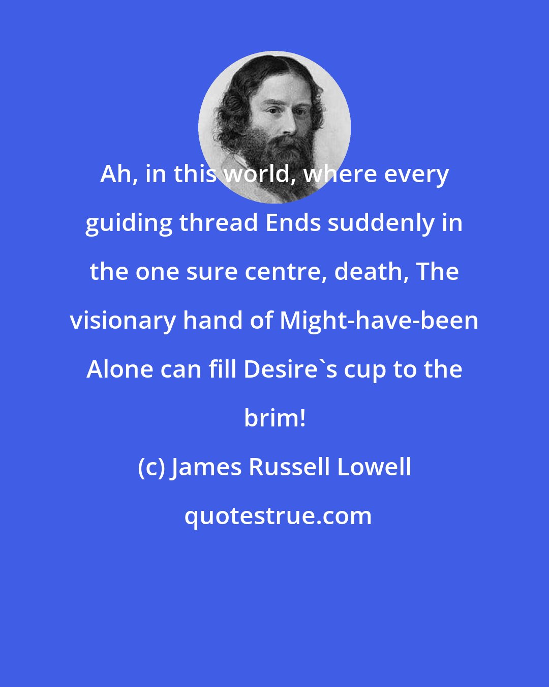 James Russell Lowell: Ah, in this world, where every guiding thread Ends suddenly in the one sure centre, death, The visionary hand of Might-have-been Alone can fill Desire's cup to the brim!