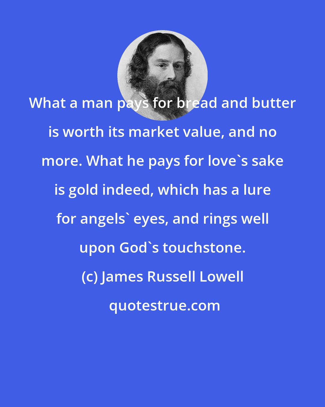James Russell Lowell: What a man pays for bread and butter is worth its market value, and no more. What he pays for love's sake is gold indeed, which has a lure for angels' eyes, and rings well upon God's touchstone.
